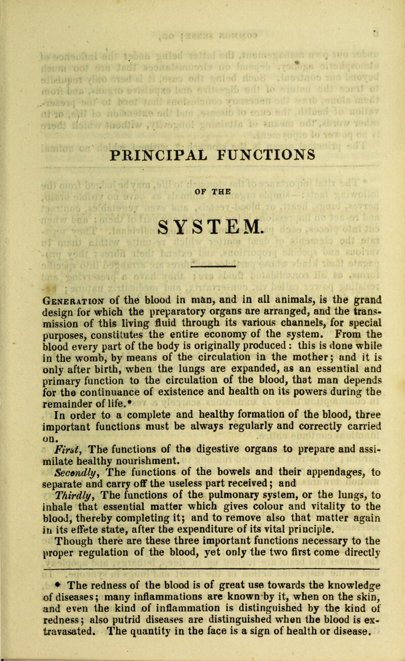 PRINCIPAL FUNCTIONS OF THE SYSTEM. Generation of the blood in man, and in all animals, is the grand design for which the preparatory organs are arranged, and the trans- mission of this living fluid through its various channels, for special purposes, constitutes the entire economy of the system. From the blood every part of the body is originally produced: this is done while in the womb, by means of the circulation in the mother; and it is only after birth, when the lungs are expanded, as an essential and primary function to the circulation of tbe blood, that man depends for the continuance of existence and health on its powers during the remainder of life.* In order to a complete and healthy formation of the blood, three important functions must be always regularly and correctly carried on. Fir&ty The functions of the digestive organs to prepare and assi- milate healthy nourishment. Secondly, The functions of the bowels and their appendages, to separate and carry off the useless part received; and Thirdlyy The functions of the pulmonary system, or the lungs, to inhale that essential matter which gives colour and vitality to the blood, thereby completing it; and to remove also that matter again in its effete state, after the expenditure of its vital principle. Though there are these three important functions necessary to the proper regulation of the blood, yet only the two first come directly ♦ The redness of the blood is of great use towards the knowledge of diseases; many inflammations are known by it, when on the skin, and even the kind of inflammation is distinguished by the kind of redness; also putrid diseases are distinguished when the blood is ex- travasated. The quantity in the face is a sign of health or disease.