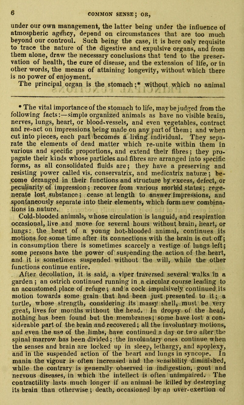 under our own management, the latter being under the influence of atmospheric agency, depend on circumstances that are too much beyond our controul. Such being the case, it is here only requisite to trace the nature of the digestive and expulsive organs, and from them alone, draw the necessary conclusions that tend to the preser- vation of health, the cure of disease, and the extension of life, or in other words, the means of attaining longevity, without which there is no power of enjoyment. The principal organ is the stomach:* without which no animal • The vital importance of the stomach to life, may be judged from the following facts:—simple organized animals as have no visible brain, nerves, lungs, heart, or blood-vessels, and even vegetables, contract and re-act on impressions being made on any part of them; and when cut into pieces, each part becomes a living individual. They sepa- rate the elements of dead matter which re-unite within them in various and specific proportions, and extend their fibres; they pro- pagate their kinds whose particles and fibres are arranged into specific forms, as all consolidated fluids are; they have a preserving and resisting power called vis. conservatrix, and medicatrix naturae; be- come deranged in their functions and structure by excess, defect, or peculiarity of impression; recover from various morbid states; rege- nerate lost substance ; cease at length to answer impressions, and spontaneously separate into their elements, which form new combina- tions in nature. Cold-blooded animals, whose circulation is languid, and respiration occasional, live and move for several hours without brain, heart, or lungs: the heart of a young hot-blooded animal, continues its motions for some time after its connections with the brain is cut off; in consumption there is sometimes scarcely a vestige of lungs left; some persons have the power of suspending the action of the heart, and it is sometimes suspended without the will, while the other functions continue entire. After decollation, it is said, a viper traversed several wallcs in a garden ; an ostrich continued running in a circular course leading to an accustomed place of refuge; and a cock impulsively continued its motion towards some grain that had been just presented to it; a turtle, whose strength, considering its massy shell, must be very great, lives for months without the head. In dropsy of the head, nothing has been found but the membranes; some have lost a con- siderable part of the brain and recovered; all the involuntary motions, and even the use of the limbs, have continued a day or two after the spinal marrow has been divided; the involuntary ones continue when the senses and brain are locked up in sleep, lethargy, and apoplexy, and in the suspended action of the heart and lungs in syncope. In mania the vigour is often increased and the sensibility diminished, while the contrary is generally observed in indigestion, gout and nervous diseases, in which the intellect is often unimpaired. The contractility lasts much longer if an animal be killed by destroying its brain than otherwise ; death, occasioned by an over-exertion of