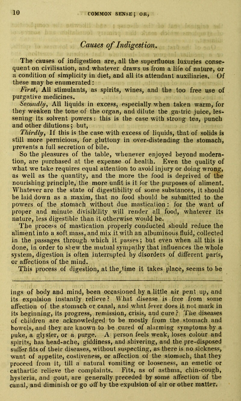 Causes of Indigestion, The causes of indigestion are, all the superfluous luxuries conse- quent on civilisation, and whatever draws us from a life of nature, or a condition of simplicity in diet, and all its attendant auxiliaries* Of these may be enumerated: Fir&t^ All stimulants, as spirits, wines, and the . too free use of purgative medicines. Secondlyy All liquids in excess, especially when taken warm, for they weaken the tone of the organ, and dilute the gastric juice, les- sening its solvent powers: this is the case with strong tea, punch and other dilutions; but, Thirdly^ If this is the case with excess of liquids, that of solids is still more pernicious, for gluttony in over-distending the stomach, prevents a full secretion of bile. So the pleasures of the table, whenever enjoyed beyond modera- tion, are purchased at the expense of health. Even the quality of what we take requires equal attention to avoid injury or doing wrong, as well as the quantity, and the more the food is deprived of the nourishing principle, the more unfit is it for the purposes of aliment. Whatever are the state of digestibility of some substances, it should be laid down as a maxim, that no food should be submitted to the powers of the stomach without due mastication : for the want of proper and minute divisibility will render all food, whatever its nature, less digestible than it otherwise would be. The process of mastication properly conducted should reduce the aliment into a soft mass, and mix it with an albuminous fluid, collected in the passages through w^hich it passes; but even when all this is done, in order to shew the mutual sympathy that influences the whole system, digestion is often interrupted by disorders of different parts, or affections of the mind. This process of digestion, at the^iime it takes place, seems to be ings of body and mind, been occasioned by a little air pent up, and its expulsion instantly relieve? What disease is free from some affection of the stomach or canal, and what fever does it not mark in its beginning, its progress, remission, crisis, and cure? The diseases of children are acknowledged to be mostly from the stomach and bowels, and they are known to be cured of alarming symptoms by a puke, a glyster, or a purge. A person feels weak, loses colour and spirits, has head-ache, giddiness, and shivering, and the pre-disposed suffer fits of their diseases, without suspecting, as there is no sickness, want of appetite, costiveness, or affection of the stomach, that they proceed from it, till a natural vomiting or looseness, an emetic or cathartic relieve the complaints. Fits, as of asthma, chin-cough, hysteria, and gout, are generally preceded by some affection of the canal, and diminish or go otf by the expulsion of air or other matter.