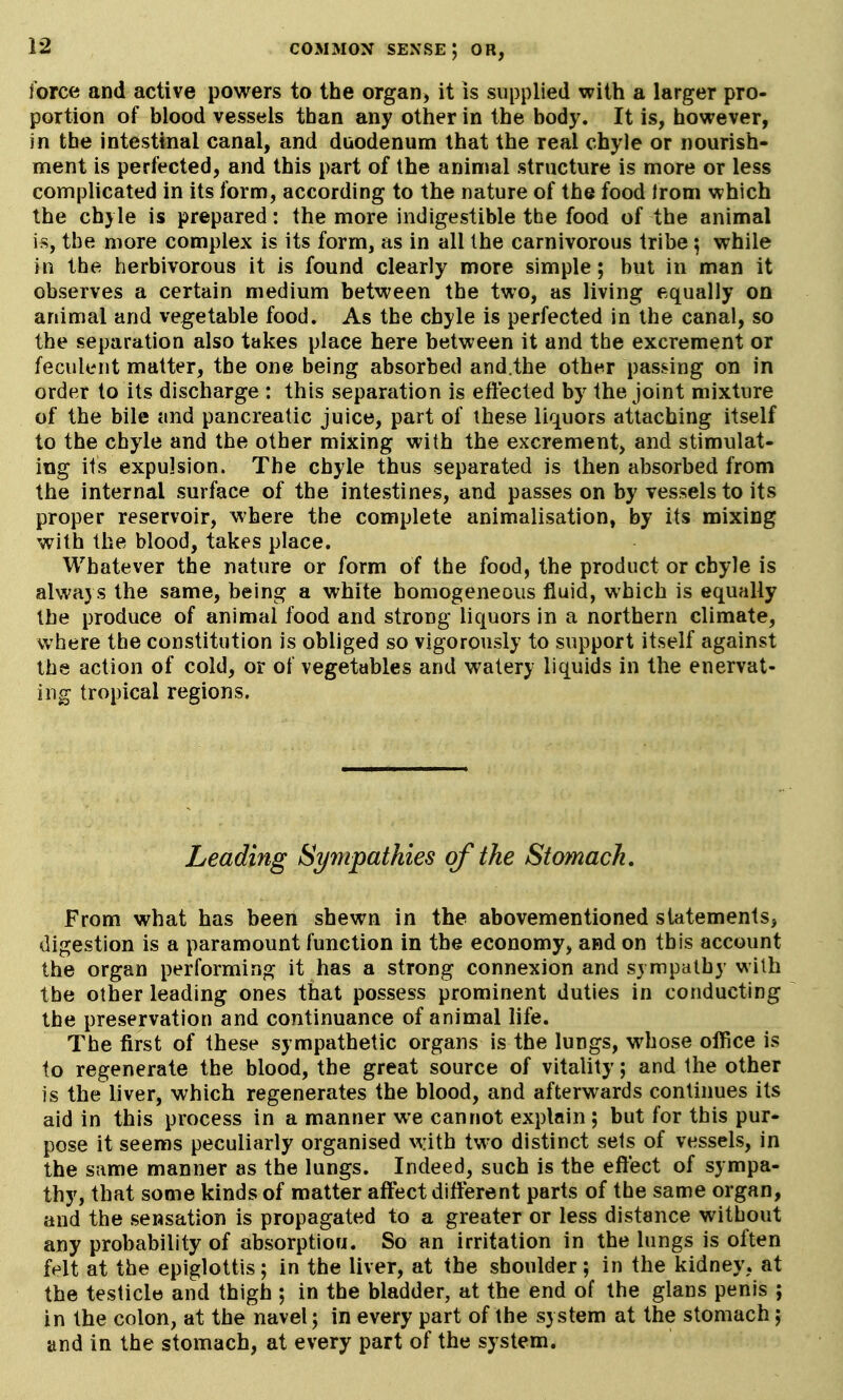 force and active powers to the organ, it is supplied with a larger pro- portion of blood vessels than any other in the body. It is, however, in the intestinal canal, and duodenum that the real chyle or nourish- ment is perfected, and this part of the animal structure is more or less complicated in its form, according to the nature of the food from which the chyle is prepared: the more indigestible the food of the animal is, the more complex is its form, as in all the carnivorous tribe ^ while in the herbivorous it is found clearly more simple; but in man it observes a certain medium between the two, as living equally on animal and vegetable food. As the chyle is perfected in the canal, so the separation also takes place here between it and the excrement or feculent matter, the one being absorbed and.the other passing on in order to its discharge : this separation is effected by the joint mixture of the bile and pancreatic juice, part of these liquors attaching itself to the chyle and the other mixing with the excrement, and stimulat- ing its expulsion. The chyle thus separated is then absorbed from the internal surface of the intestines, and passes on by vessels to its proper reservoir, where the complete animalisation, by its mixing with the blood, takes place. Whatever the nature or form of the food, the product or chyle is always the same, being a white homogeneous fluid, which is equally the produce of animal food and strong liquors in a northern climate, where the constitution is obliged so vigorously to support itself against the action of cold, or of vegetables and watery liquids in the enervat- ing tropical regions. Leading Sympathies of the Stomach. From what has been shewn in the abovementioned statements, digestion is a paramount function in the economy, and on this account the organ performing it has a strong connexion and sympathy with the other leading ones that possess prominent duties in conducting the preservation and continuance of animal life. The first of these sympathetic organs is the lungs, whose office is to regenerate the blood, the great source of vitality; and the other is the liver, which regenerates the blood, and afterwards continues its aid in this process in a manner we cannot explain ; but for this pur- pose it seems peculiarly organised with two distinct sets of vessels, in the same manner as the lungs. Indeed, such is the effect of sympa- thy, that some kinds of matter affect different parts of the same organ, and the sensation is propagated to a greater or less distance without any probability of absorption. So an irritation in the lungs is often felt at the epiglottis; in the liver, at the shoulder; in the kidney, at the testicle and thigh ; in the bladder, at the end of the glans penis ; in the colon, at the navel; in every part of the system at the stomach; and in the stomach, at every part of the system.