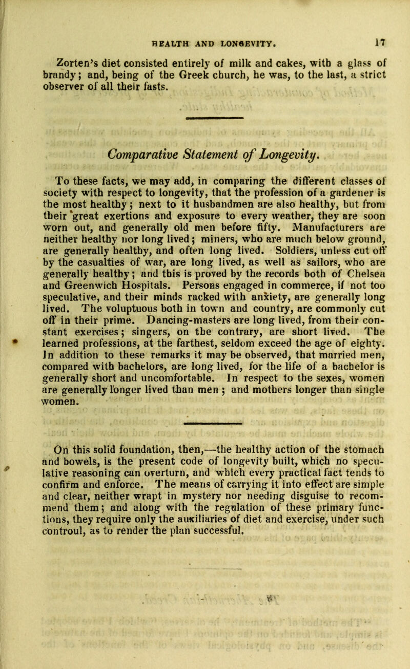 Zorten's diet consisted entirely of millc and cakes, with a glass of brandy; and, being of the Greek church, he was, to the last, a strict observer of all their fasts. Comparative Statement of Longevity. To these facts, we may add, in comparing the different classes of society with respect to longevity, that the profession of a gardener is the most healthy ; next to it husbandmen are also healthy, but from their *great exertions and exposure to every weather, they are soon worn out, and generally old men before fifty. Manufacturers are neither healthy nor long lived; miners, who are much below ground, are generally healthy, and often long lived. Soldiers, unless cut off by the casualties of war, are long lived, as well as sailors, who are generally healthy; and this is proved by the records both of Chelsea and Greenwich Hospitals. Persons engaged in commerce, if not too speculative, and their minds racked with anxiety, are generally long lived. The voluptuous both in town and country, are commonly cut oft' in their prime. Dancing-masters are long lived, from their con- stant exercises; singers, on the contrary, are short lived. The learned professions, at the farthest, seldom exceed the age of eighty. Jn addition to these remarks it may be observed, that married men, compared with bachelors, are long lived, for the life of a bachelor is generally short and uncomfortable. In respect to the sexes, women are generally longer lived than men ; and mothers longer than single women. Oh this solid foundation, then,—the healthy action of the stomach and bowels, is the present code of longevity built, which no specu- lative reasoning can overturn, and which every practical fact tends to confirm and enforce. The means of carrying it into effect are simple and clear, neither wrapt in mystery nor needing disguise to recom- mend them; and along with the regulation of these primary func- tions, they require only the auxiliaries of diet and exercise, under such controul, as to render the plan successful. X'-