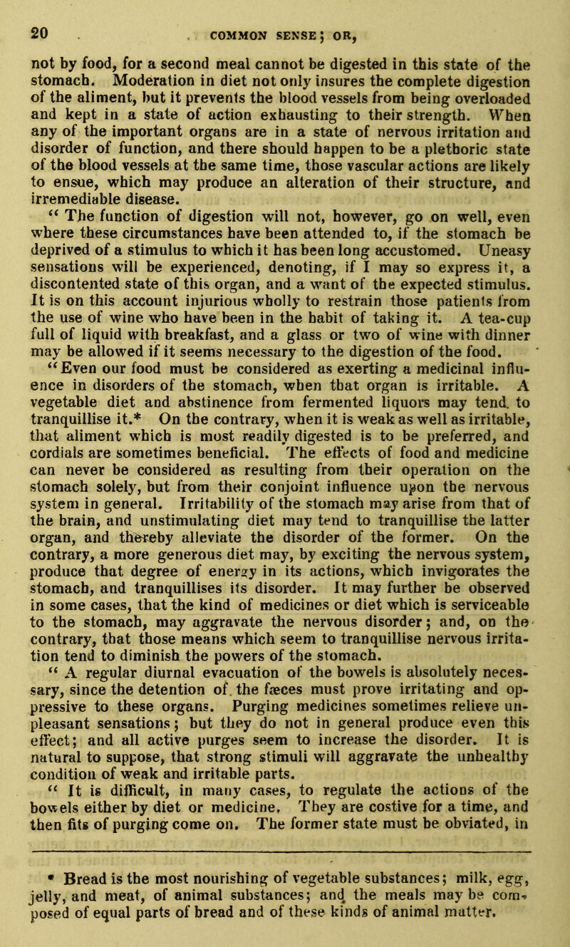 not by food, for a second meal cannot be digested in this state of the stomach. Moderation in diet not only insures the complete digestion of the aliment, but it prevents the blood vessels from being overloaded and kept in a state of action exhausting to their strength. When any of the important organs are in a state of nervous irritation and disorder of function, and there should happen to be a plethoric state of the blood vessels at the same time, those vascular actions are likely to ensue, which may produce an alteration of their structure, and irremediable disease. The function of digestion will not, however, go on well, even where these circumstances have been attended to, if the stomach be deprived of a stimulus to which it has been long accustomed. Uneasy sensations will be experienced, denoting, if I may so express it, a discontented state of this organ, and a want of the expected stimulus. It is on this account injurious wholly to restrain those patients from the use of wine who have been in the habit of taking it. A tea-cup full of liquid with breakfast, and a glass or two of wine with dinner may be allowed if it seems necessary to the digestion of the food. Even our food must be considered as exerting a medicinal influ- ence in disorders of the stomach, when that organ is irritable. A vegetable diet and abstinence from fermented liquors may tend, to tranquillise it.* On the contrary, when it is weak as well as irritable, that aliment which is most readily digested is to be preferred, and cordials are sometimes beneficial. The effects of food and medicine can never be considered as resulting from their operation on the stomach solely, but from their conjoint influence u^^on the nervous system in general. Irritability of the stomach may arise from that of the brain, and unstimulating diet may tend to tranquillise the latter organ, and th^by alleviate the disorder of the former. On the contrary, a more generous diet may, by exciting the nervous system, produce that degree of energy in its actions, which invigorates the stomach, and tranquillises its disorder. It may further be observed in some cases, that the kind of medicines or diet which is serviceable to the stomach, may aggravate the nervous disorder; and, on the contrary, that those means which seem to tranquillise nervous irrita- tion tend to diminish the powers of the stomach.  A regular diurnal evacuation of the bowels is absolutely neces- sary, since the detention of the fjeces must prove irritating and op- pressive to these organs. Purging medicines sometimes relieve un- pleasant sensations; but they do not in general produce even this effect; and all active purges seem to increase the disorder. It is natural to suppose, that strong stimuli will aggravate the unhealthy condition of weak and irritable parts.  It is difficult, in many cases, to regulate the actions of the bowels either by diet or medicine, They are costive for a time, and then fits of purging come on. The former state must be obviated, in • Bread is the most nourishing of vegetable substances; milk, egg, jelly, and meat, of animal substances; and the meals maybe com^ posed of equal parts of bread and of these kinds of animal matter.