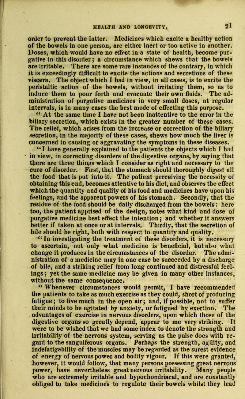 order to prevent the latter. Medicines which excite a healthy action of the bowels in one person, are either inert or too active in another. Doses, which would have no effect in a state of health, become pur- gative in this disorder; a circumstance which shews that the bowels are irritable. There are some rare instances of the contrary, in which it is exceedingly difficult to excite the actions and secretions of these viscera. The object which I had in view, in all cases, is to excite the peristaltic; action of the bowels, without irritating them, so as to induce them to pour forth and evacuate their own fluids. The ad- ministration of purgative medicines in very small doses, at regular intervals, is in many cases the best mode of effecting this purpose. At the same time I have not been inattentive to the error in the biliary secretion, which exists in the greater number of these cases. The relief, which arises from the increase or correction of the biliary secretion, in the majority of these cases, shews how much the liver is concerned in causing or aggravating the symptoms in these diseases. I have generally explained to the patients the objects which I had in view, in correcting disorders of the digestive organs, by saying that there are three things which I consider as right and necessary to the €ure of disorder. First, that the stomach should thoroughly digest all the food that is put into it. The patient perceiving the necessity of obtaining this end, becomes attentive to his diet, and observes the effect which the quantity and quality of his food and medicines have upon his feelings, and the apparent powers of his stomach. Secondly, that the residue of the food should be daily discharged from the bowels: here too, the patient apprised of the design, notes what kind and dose of purgative medicine best effect the intention; and whether it answers better if taken at once or at intervals. Thirdly, that the secretion of bile should be right, both with respect to quantity and quality. In investigating the treatment of these disorders, it is necessary to ascertain, not only what medicine is beneficial, but also what change it produces in the circumstances of the disorder. The admi- nistration of a medicine may in one case be succeeded by a discharge of bile, and a striking relief from long continued and distressful feel- ings ; yet the same medicine may be given in many other instances, without the same consequence. ** Whenever circumstances would permit, I have recommended the patients to take as much exercise as they could, short of producing fatigue; to live much in the open air; and, if possible, not to suffer their minds to be agitated by anxiety, or fatigued by exertion. The advantages of exercise in nervous disorders, upon which those of the digestive organs so greatly depend, appear to me very striking. It were to be wished that we had some index to denote the strength and irritability of the nervous system, serving as the pulse does with re- gard to the sanguiferous organs. Perhaps the strength, agility, and indefatigability of the muscles may be rtfgarded as the surest evidence of energy of nervous power and bodily vigour. If this were granted, however, it would follow, that many persons possessing great nervous power, have nevertheless great nervous irritability. Many people who are extremely irritable and hypochondriacal, and are constantly obliged to take medicines to regulate their bowels whilst they lead