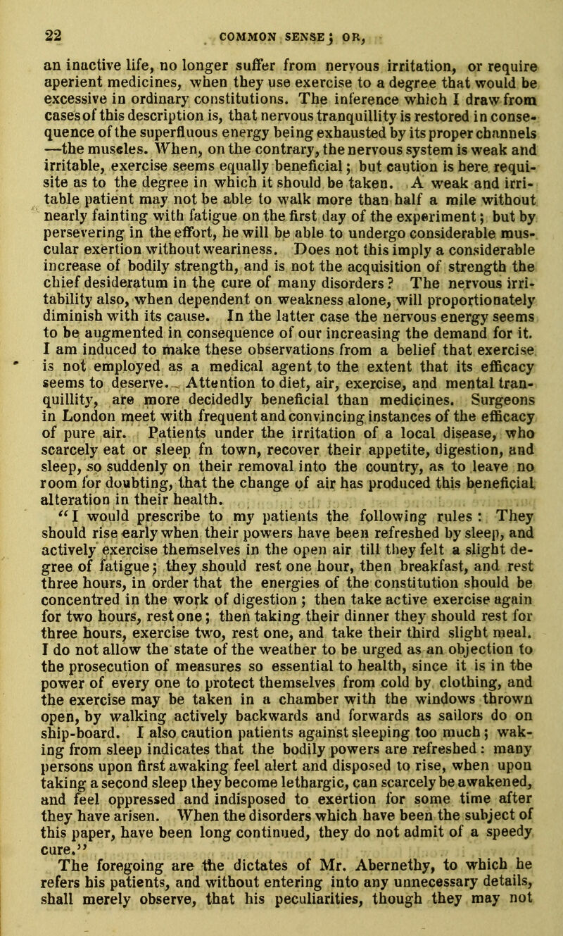 an inactive life, no longer suffer from nervous irritation, or require aperient medicines, wiien they use exercise to a degree that would be excessive in ordinary constitutions. The inference which I draw from cases of this description is, that nervous tranquillity is restored i n conse- quence of the superfluous energy being exhausted by its proper channels —the museles. When, on the contrary, the nervous system is weak and irritable, exercise seems equally beneficial; but caution is here requi- site as to the degree in which it should be taken. A weak and irri- table patient may not be able to walk more than half a mile without nearly fainting with fatigue on the first day of the experiment; but by persevering in the effort, he will be able to undergo considerable mus- cular exertion without weariness. Does not this imply a considerable increase of bodily strength, and is not the acquisition of strength the chief desideratum in the cure of many disorders ? The nervous irri- tability also, when dependent on weakness alone, will proportionately diminish with its cause. In the latter case the nervous energy seems to be augmented in consequence of our increasing the demand for it. I am induced to make these observations from a belief that exercise is not employed as a medical agent to the extent that its efficacy seems to deserve. Attention to diet, air, exercise, and mental tran- quillity, are more decidedly beneficial than medicines. Surgeons in London meet with frequent and convincing instances of the efficacy of pure air. Patients under the irritation of a local disease, who scarcely eat or sleep fn town, recover their appetite, digestion, and sleep, so suddenly on their removal into the country, as to leave no room for doubting, that the change of air has produced this beneficial alteration in their health. I would prescribe to my patients the following rules: They should rise early when their powers have been refreshed by sleep, and actively exercise themselves in the open air till they felt a slight de- gree of fatigue j they should rest one hour, then breakfast, and rest three hours, in order that the energies of the constitution should be concentred in the work of digestion ; then take active exercise again for two hours, rest one; then taking their dinner they should rest for three hours, exercise two, rest one, and take their third slight meal. I do not allow the state of the weather to be urged as an objection to the prosecution of measures so essential to health, since it is in the power of every one to protect themselves from cold by clothing, and the exercise may be taken in a chamber with the windows thrown open, by walking actively backwards and forwards as sailors do on ship-board. I also caution patients against sleeping too much; wak- ing from sleep indicates that the bodily powers are refreshed : many persons upon first awaking feel alert and disposed to rise, when upon taking a second sleep ihey become lethargic, can scarcely be awakened, and feel oppressed and indisposed to exertion for some time after they have arisen. When the disorders which have been the subject of this paper, have been long continued, they do not admit of a speedy cure,'' The foregoing are the dictates of Mr. Abernethy, to which he refers his patients, and without entering into any unnecessary details, shall merely observe, that his peculiarities, though they may not