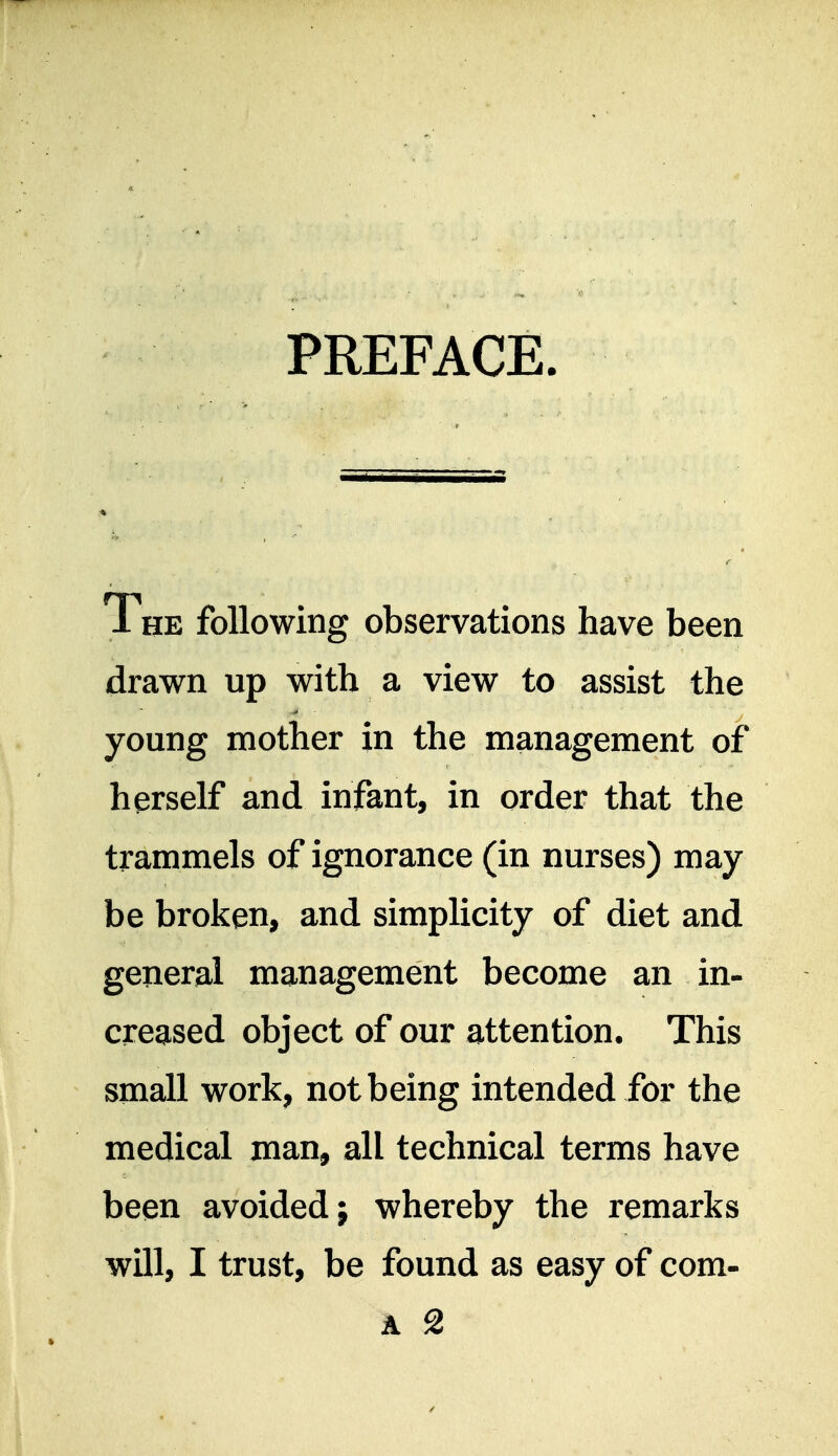 PREFACE. The following observations have been drawn up with a view to assist the young mother in the management of herself and infant, in order that the trammels of ignorance (in nurses) may be broken, and simplicity of diet and general management become an in- creased object of our attention. This small work, not being intended for the medical man, all technical terms have been avoided; whereby the remarks will, I trust, be found as easy of com-