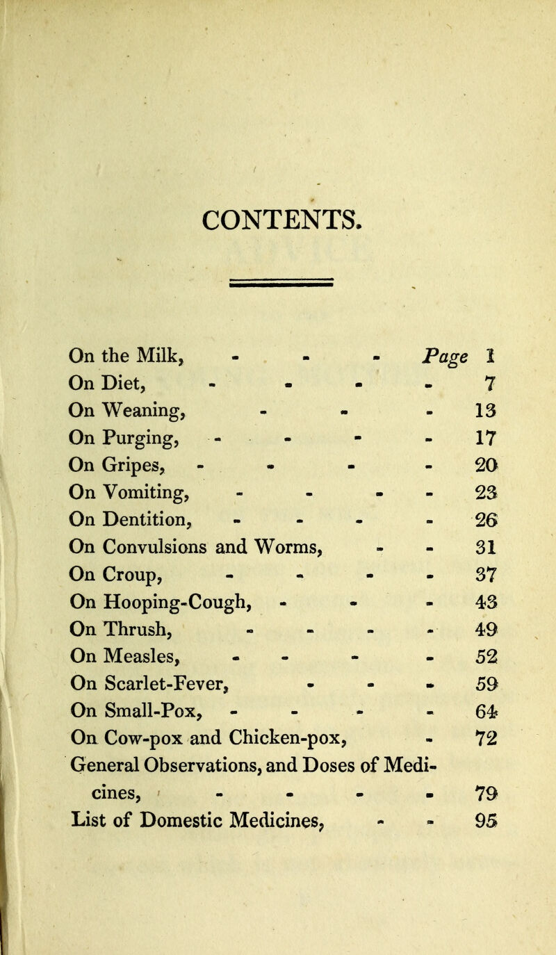 CONTENTS. On the Milk, - Page 1 On Diet, - - - 7 On Weaning, - - io On Purging, - . i / On Gripes, - . 20 On Vomiting, - Za On Dentition, 26 On Convulsions and Worms, 31 On Croup, - • - 37 On Hooping-Cough, 43 On Thrush, 49 On Measles, - - 52 On Scarlet-Fever, 59 On Small-Pox, - 64 On Cow-pox and Chicken-pox, 72 General Observations, and Doses of Medi- cines, 79 List of Domestic Medicines, 95