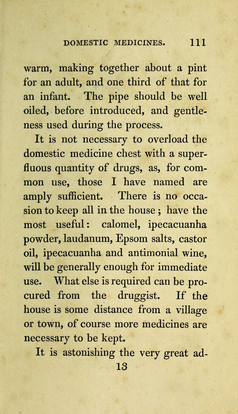 warm, making together about a pint for an adult, and one third of that for an infant. The pipe should be well oiled, before introduced, and gentle- ness used during the process. It is not necessary to overload the domestic medicine chest with a super- fluous quantity of drugs, as, for com- mon use, those I have named are amply sufficient. There is no occa- sion to keep all in the house ; have the most useful: calomel, ipecacuanha powder, laudanum, Epsom salts, castor oil, ipecacuanha and antimonial wine, will be generally enough for immediate use. What else is required can be pro- cured from the druggist. If the house is some distance from a village or town, of course more medicines are necessary to be kept. It is astonishing the very great ad- 13