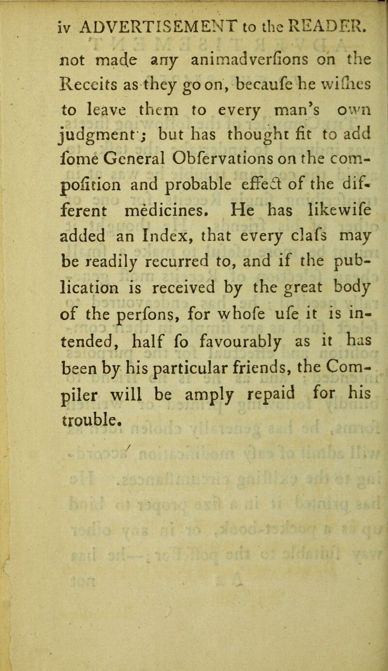 iv ADVERTISEMENT to the READER. not ma4e any animadverfions on the Reccits as they goon, becaufe he wiQics to leave them to every man's Ovvn judgment*; but has thought fit to add fome General Obfervations on the com- polition and probable effed of the dif« ferent medicines. He has likewife added an Index, that every clafs may be readily recurred to, and if the pub- lication is received by the great body of the perfons, for whofe ufe it is in- tended, half fo favourably as it has been by his particular friends, the Com- piler will be amply repaid for his trouble.