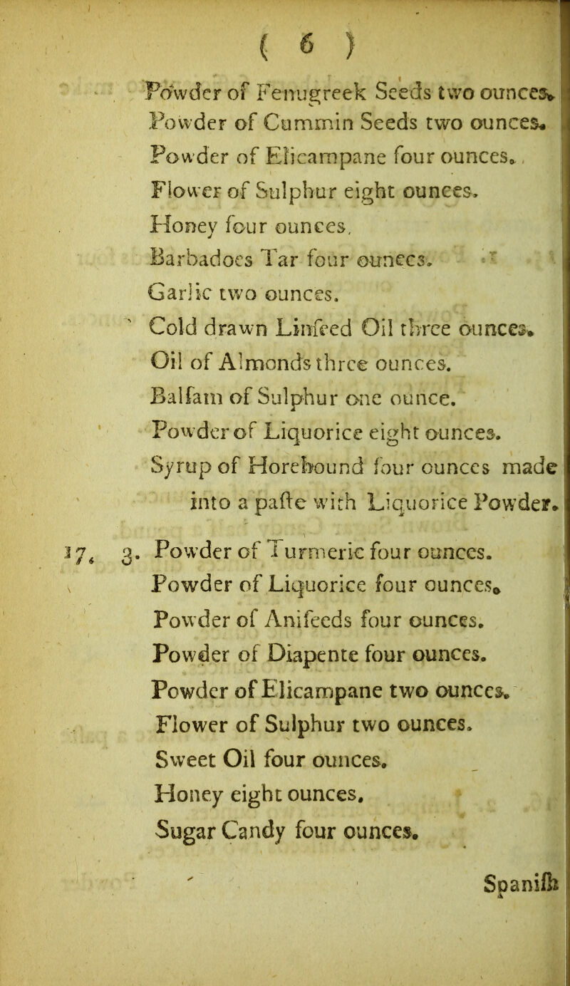 Favvder of Fenugreek Seeds two ounces*. Fovvder of Cummin Seeds two ounces. Powder of Elicampane four ounces,, Flower of Sulphur eight ounces. Honey four ounces, Barbadoes Tar four ounces, Garik two ounces. Cold drawn Linfeed Oil three ounces^ Oi! of Alnfionds three ounces. Balfam of Sulphur one ounce. Powder of Liquorice eight ounces. Syrup of Horebound four ounces made into a pafte with Liquorice Powder* ^7* 3* Powder of 1 urmeric four ounces. Powder of Liquorice four ounces^ Powder of Anifeeds four ounces. Powder of Diapente four ounces. Powder of Elicampane two ounces* Flower of Sulphur two ounces. Sweet Oil four ounces. Honey eight ounces. Sugar Candy four ouncej^,  Spanifb