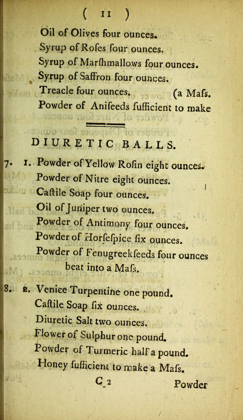 ( ) Oil of Olives four ounces. Syrup of Rofes four ounces. Syrup of Marfhmallows four ounces. ^ Syrup of Saffron four ounces. Treacle four ounces. (a Mafs. Powder of Anifeeds fufficient to make DIURETIC BALLS. I. Powder of Yellow Rofin eight ounces^ Powder of Nitre eight ounces. Caftile Soap four ounces. Oil of Juniper two ounces. Powder of Antimony four ounces. Powder of Horfefpice fix ounces. Powder of Fenugreekfeeds four ounces beat into a Mafs. IS. Venice Turpentine one pound. Caftile Soap fi^ ounces. Diuretic Salt two ounces. Flowei- of Sulphur one pound. Powder of Turmeric halfa pound. Honey fufficient to make a Mafs. Powder /