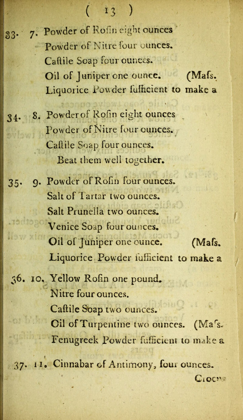 83* 7* P^^'^^^ Rofin eight ounces Powder of Nitre four ounces. Caftile Soap four ounces. Oil of J uniper one ounce* (Mafs. Liquorice Powder fulhcient to make a 34, 8. Powder of Rofin eight ounces Powder of Nitre four ounces. Caftiie Soap four ounces. Beat them well togeiher. 35* 9- Powder of Rofin four ounces. Salt of Tartar two ounces. Salt Prunella two ounces. Venice Soap four ounces. Oil of Juniper one ounce. (Mafs. Liquorice Powder iufficient to make a 56. lOn Yellow Rofin one pound. Nitre four ounces. Caftile Soap two ounces. Oil of Turpentine two ounces. (Ma^s. Fenugreek Powder fufficieui to make a 37, II. Cinnabar of Antimony, foui ounces.