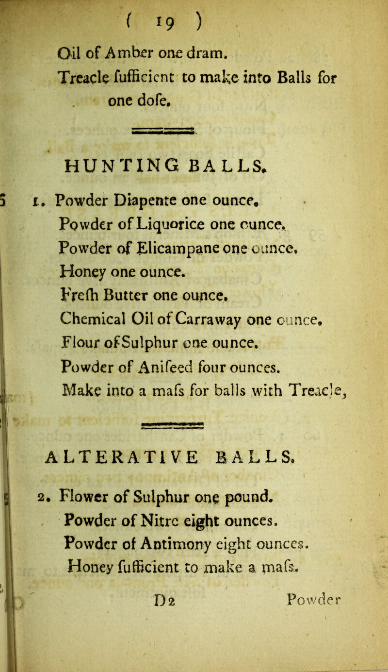 Oil of Amber one dram. Treacle fufficicnt to make into Balls for one dofe. HUNTING BALLS* • Powder Diapente one ounce. Pqwder of Liquorice one cunce^ Powder of Elicampane one ounce* Honey one ounce. Frefti Butter one ounce. Chemical Oil of Carraway one c rmce. Flour of Sulphur eat ounce. Powder of Anifeed four ounces. Make into a mafs for balls with Treacle^ ALTERATIVE BALLS. • Flower of Sulphur one pound. Powder of Nitre eight ounces. Powder of Antimony eight ounces. Honey fufficient to make a mafs.