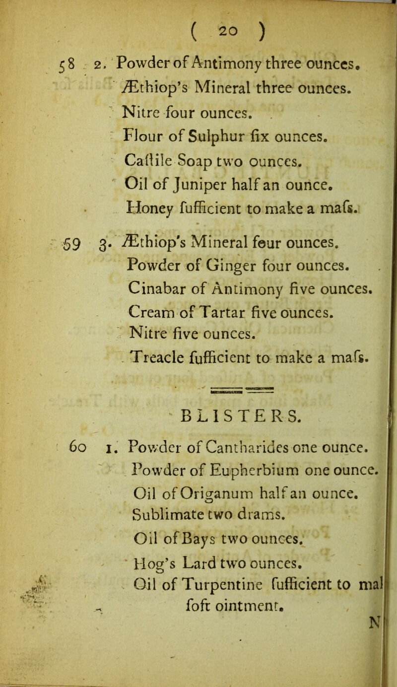 ( ) 58 2. Powder of Antimony three ounces, ^thiop's Mineral three ounces. Nitre four ounces. Flour of Sulphur fix ounces. Cailile Soap two ounces. Oil of Juniper half an ounce. Honey fufficient to make a mafs. §9 3. iEthiop's Mineral four ounces. Powder of Ginger four ounces. Cinabar of Antimony five ounces. Cream of Tartar five ounces. ' Nitre five ounces. - Treacle fufficient to make a mafs. BLISTERS. 60 I, Pov/der of Cantharides one ounce. Powder of Eupherbium one ounce. Oil ofOrigranum half an ounce. Sublimate two drams. Oil of Bays two ounces. Hog's Lard two ounces. Oil of Turpentine fufficient to m fofc ointment.