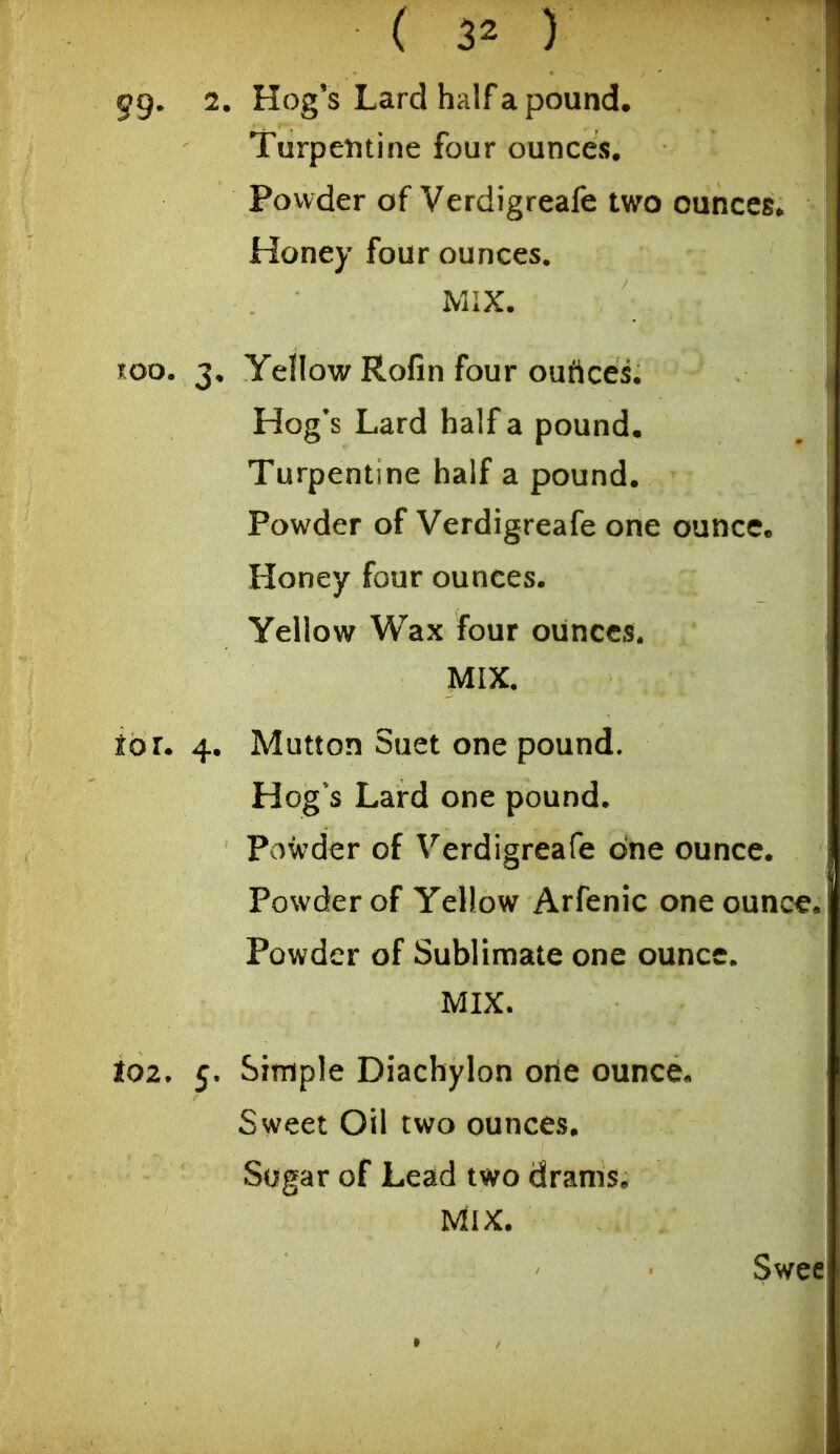 gg. 2. Hog's Lard half a pound. Turpentine four ounces. Powder of Verdigreafe two ounces* Honey four ounces. MIX. TOO. 3. Yellow Rofin four ouftces. Hog's Lard half a pound. Turpentine half a pound. Powder of Verdigreafe one ounce. Honey four ounces. Yellow Wax four ounces. MIX. toi. 4. Mutton Suet one pound. Hog's Lard one pound. Powder of Verdigreafe one ounce. Powder of Yellow Arfenic one ounc€. Powder of Sublimate one ounce. MIX. io2. 5. Simple Diachylon orie ounce. Sweet Oil two ounces. Sogar of Lead two drams. Mix. Swee