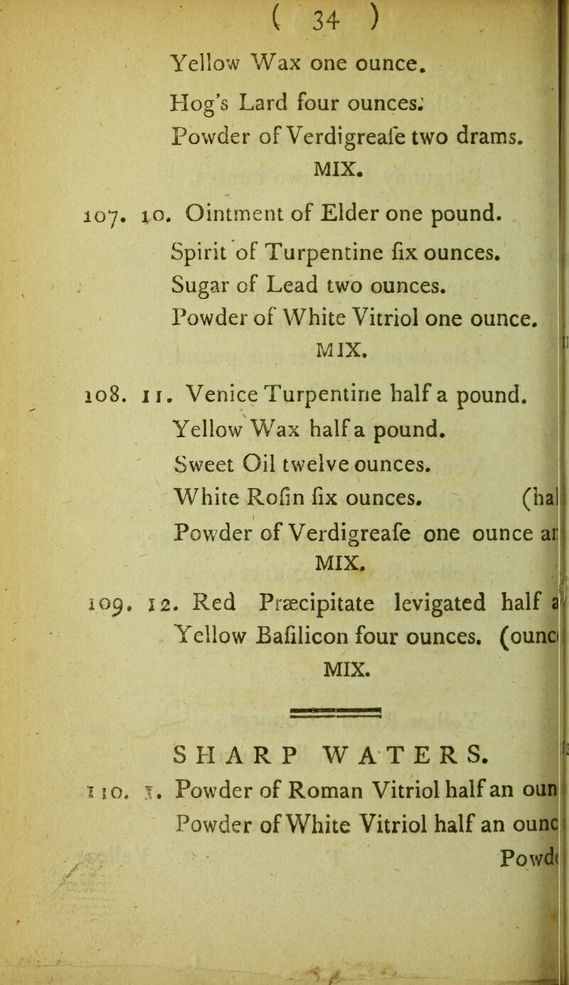 Yellow Wax one ounce. Hog s Lard four ounces; Powder of Verdigreafe two drams. MIX. 107. x o. Ointment of Elder one pound. Spirit of Turpentine fix ounces. Sugar of Lead two ounces. Powder of White Vitriol one ounce. MIX. 108. II. Venice Turpentine half a pound. Yellow Wax half a pound. Sweet Oil twelve ounces. White Rofin fix ounces. (hal Powder of Verdigreafe one ounce ar MIX. 109. 12. Red Praecipitate levigated half a Yellow Bafilicon four ounces, (ounci MIX. SHARP WATERS. ^ 10* T. Powder of Roman Vitriol half an oun Powder of White Vitriol half an ounc Powd(