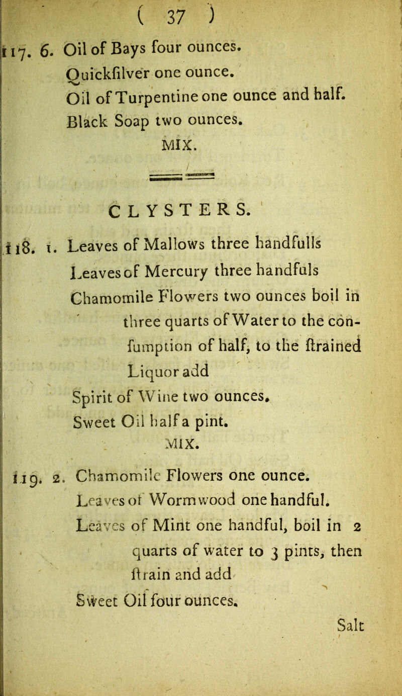 117. 6. Oil of Bays four ounces. Quickfilver one ounce. Oil of Turpentine one ounce and half. Black Soap two ounces. MIX. CLYSTERS. ii8. u Leaves of Mallows three handfulls Leaves of Mercury three handfuls Chamomile Flowers two ounces boil in three quarts of Water to the con- fumption of half, to the ftrained Liquor add Spirit of Wine two ounces^ Sweet Oii half a pint. Mix. if J 9. 2. Chamomile Flowers one ounce. Leaves ot Wormwood one handful. Leaves of Mint one handful, boil in 2 quarts of water to 3 pints, then ftrainandadd Sweet Oil four ounces, Sak