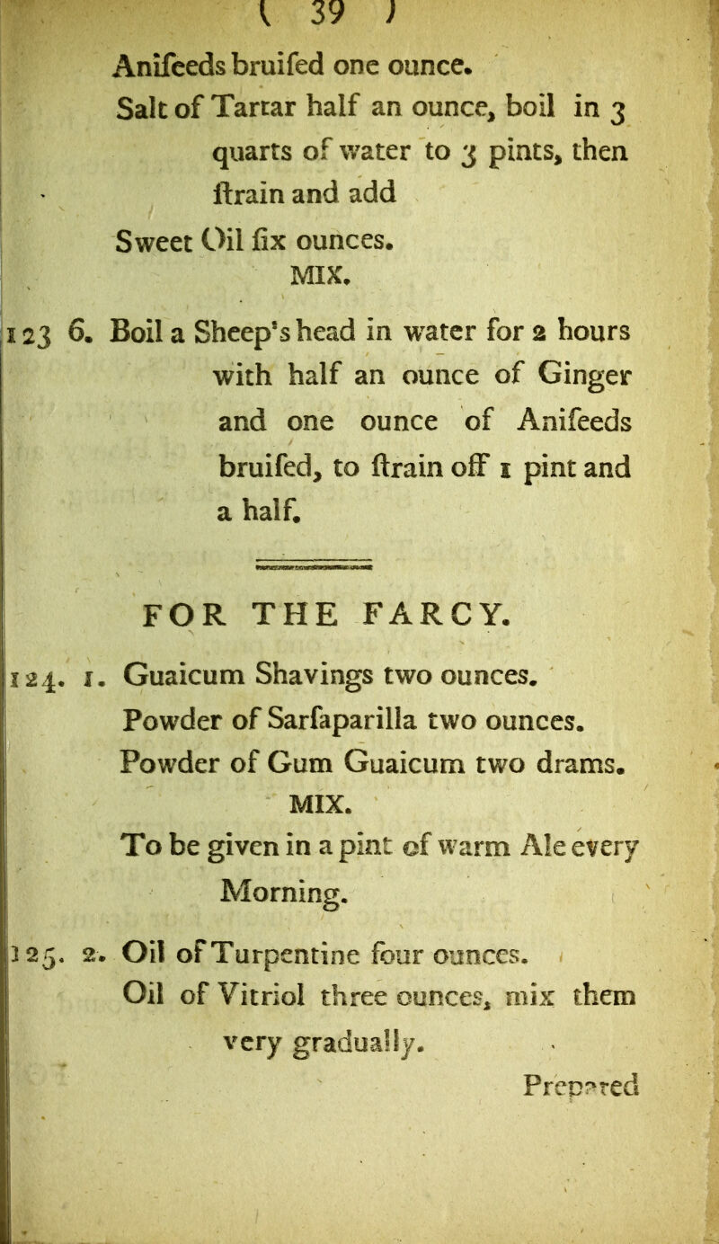 Anifcedsbruifed one ounce. Salt of Tartar half an ounce, boil in 3 quarts of water to 3 pints, then ftrain and add Sweet Oil fix ounces. MIX, 6. Boil a Sheep's head in w^atcr for 2 hours with half an ounce of Ginger and one ounce of Anifeeds bruifed, to ftrain off i pint and a half. FOR THE FARCY. J. Guaicunci Shavings two ounces. Powder of Sarfaparilla two ounces. Powder of Gum Guaicum two drams. MIX. To be given in a pint of warm Ale every Morning. 2. Oil of Turpentine four ounces. Oil of Vitriol three ounces, mix them very gradually. Prep!>red