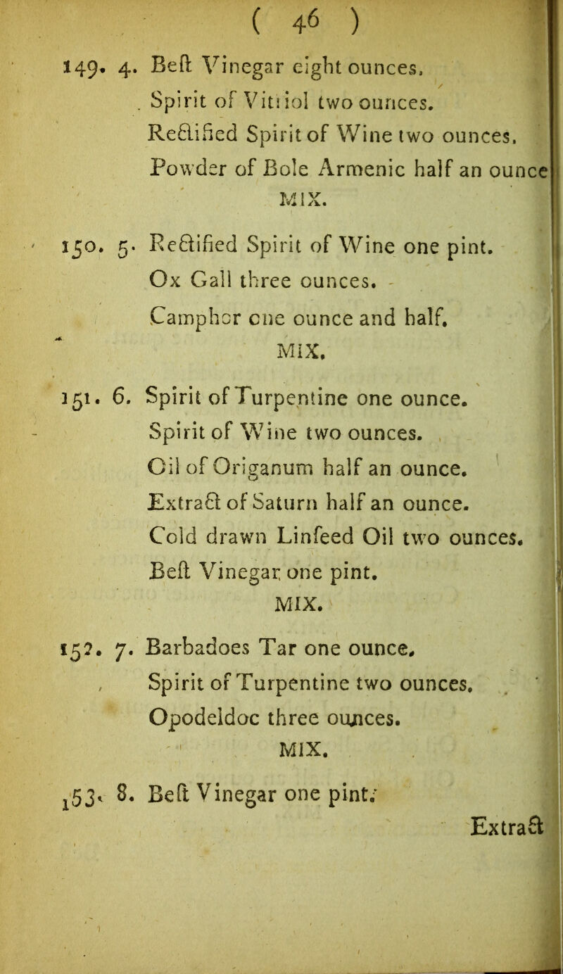 149* 4* S^ft Vinegar eight ounces, . Spirit of Vitiiol two ounces. ReBiSed Spirit of Wine two ounces. Powder of Bole Armenia half an ounce MIX. 150. 5. Reftified Spirit of Wine one pint. Ox Gal! three ounces. Camphor cue ounce and half. Mix, 151. 6. Spirit of Turpentine one ounce. Spirit of Wine two ounces. Oil of Origanum half an ounce. Extrafl: of Saturn half an ounce. Cold drawn Linfeed Oil two ounces. Beft Vinegar one pint. MIX. 15?. 7. Barbadoes Tar one ounce* Spirit of Turpentine two ounces. Opodeldoc three ounces. MIX. ^53. 8. Beft Vinegar one pint; Extrafl