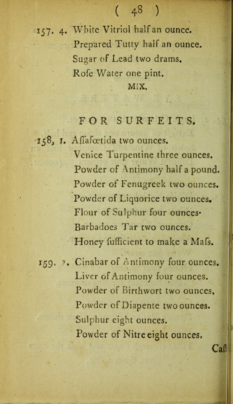 157* 4« ^^^^^^^ Vitriol half an ounce. Prepared Tutty half an ounce. Sugar of Lead two drams. Rofe Water one pint. MIX. FOR SURFEITS. 138, I. Affafoetida two ounces. Venice Turpentine three ounces. Powder of \ntimony half a pound. Powder of Fenugreek two ounces. Powder of Liquorice two ounces. Flour of Sulphur four ounces* Barbadoes Tar two ounces. Honey fufficient to make a Mafs. 159, ?. Cinabar of Antimony four ounces. Liver of Antimony four ounces. Powder of Birthwort two ounces. Powder of Diapente two ounces. Sulphur eight ounces. Powder of Nitre eight ounces.