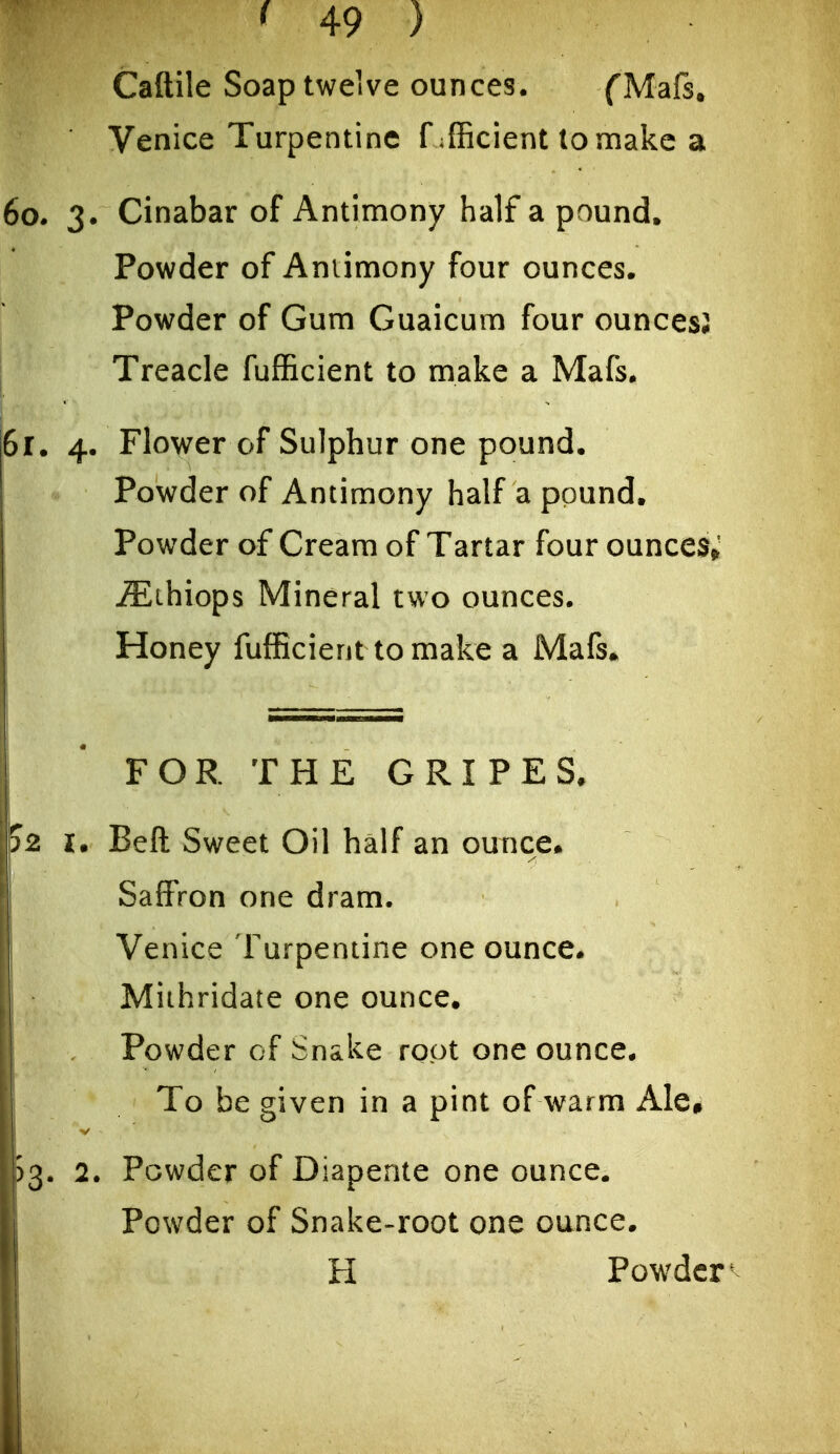 Caftile Soap twelve ounces. fMafs, Venice Turpentine f efficient to make a 60. 3. Cinabar of Antimony half a pound. Powder of Antimony four ounces. Powder of Gum Guaicum four ouncesJ Treacle fufficient to make a Mafs. 61. 4. Flower of Sulphur one pound. Powder of Antimony half a pound. Powder of Cream of Tartar four ounces; j^lihiops Mineral two ounces. Honey fufficient to make a Mafs* FOR THE GRIPES, J2 !• Beft Sweet Oil half an ounce. Saffron one dram. Venice Turpentine one ounce. Mithridate one ounce. Powder of Snake root one ounce. To be given in a pint of warm AIe» 53. 2. Powder of Diapente one ounce. Powder of Snake-root one ounce. H Pow^dcr-