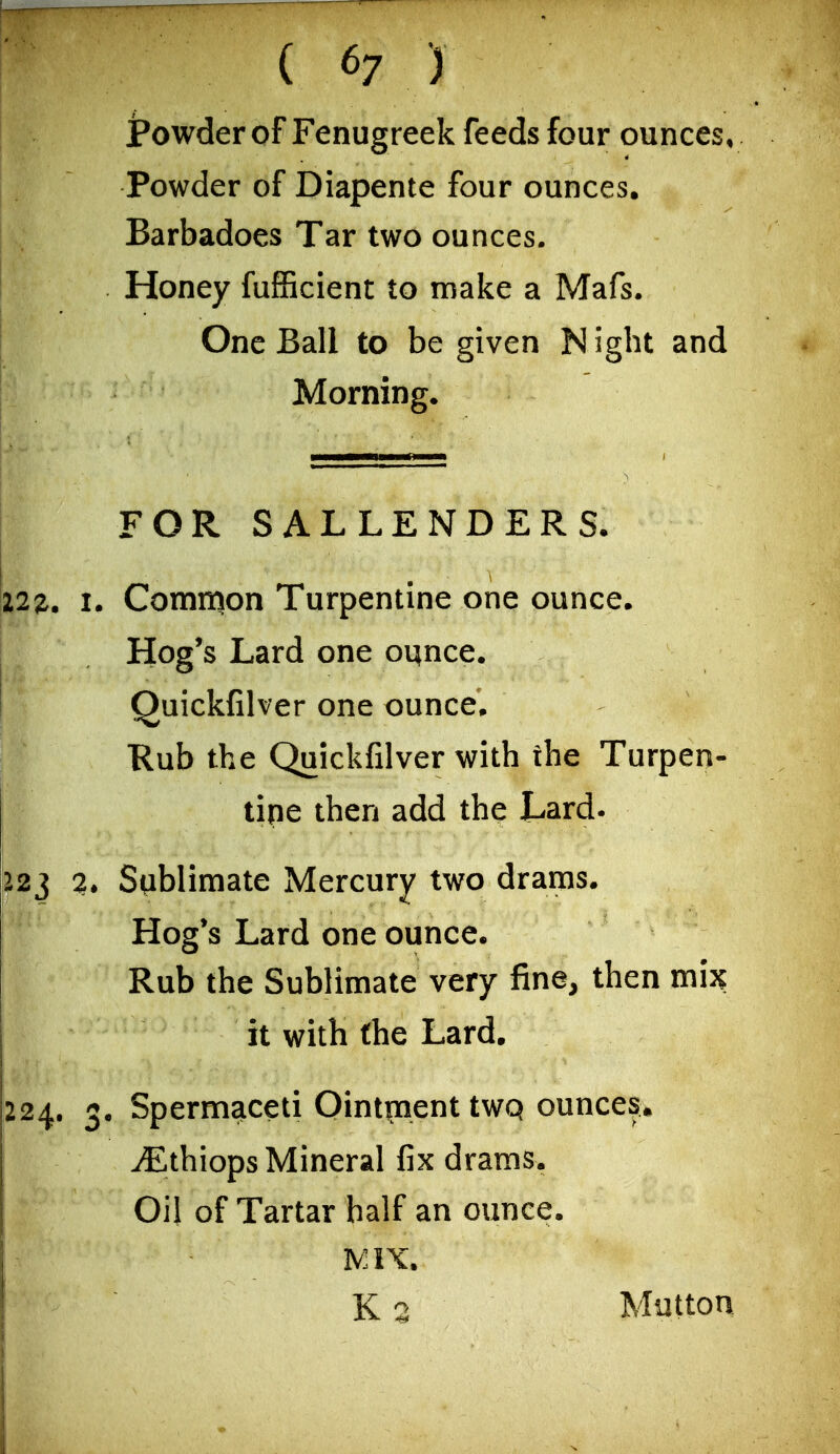 jPowder of Fenugreek feeds four ounces. Powder of Diapente four ounces. Barbadoes Tar two ounces. Honey fuflBcient to make a Mafs. One Ball to be given N iglit and Morning. FOR SALLENDERS. Common Turpentine one ounce. Hog's Lard one ounce. Quickfilver one ounce. Rub the Quickfilver with the Turpen- tine then add the Lard. Sublimate Mercury two drams. Hog's Lard one ounce. Rub the Sublimate very fine, then mh it with the Lard. . Spermaceti Ointincient tWQ ounces, ^thiops Mineral fix drams. Oil of Tartar half an ounce. K 3 Mutton