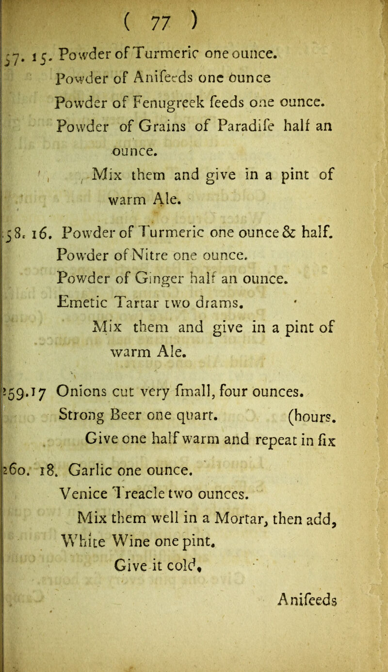 15- Powder of Turmeric one ounce. Povvder of Anifecds one t)unce Powder of Fenugreek feeds one ounce. Powder of Grains of Paradife half an ounce. Mix them and give in a pint of warm Ale. 16. Powder of Turmeric one ounce & half. Powder of Nitre one ounce. Powder of Ginger half an ounce. Emetic Tartar two drams. Mix them and give in a pint of warm Ale. 17 Onions cut very fmall, four ounces. Strong Beer one quart. (hours. Give one half warm and repeat in fix 18. Garlic one ounce. Venice I reacle two ounces. Mix them well in a Mortar^ then add. White Wine one pint. Give it coldt Anifeeds