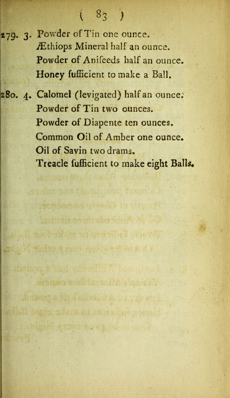 279* 3' Powder of Tin one ounce. ^thiops Mineral half an ounce. Powder of Anifeeds half an ounce. Honey fofiicient to make a Ball. 8o* 4. Calomel (levigated) half an ounce; Powder of Tin two ounces. Powder of Diapente ten ounces. Common Oil of Amber one ounce. Oil of Savin two drams. Treacle fufficient to make eight Ball^.