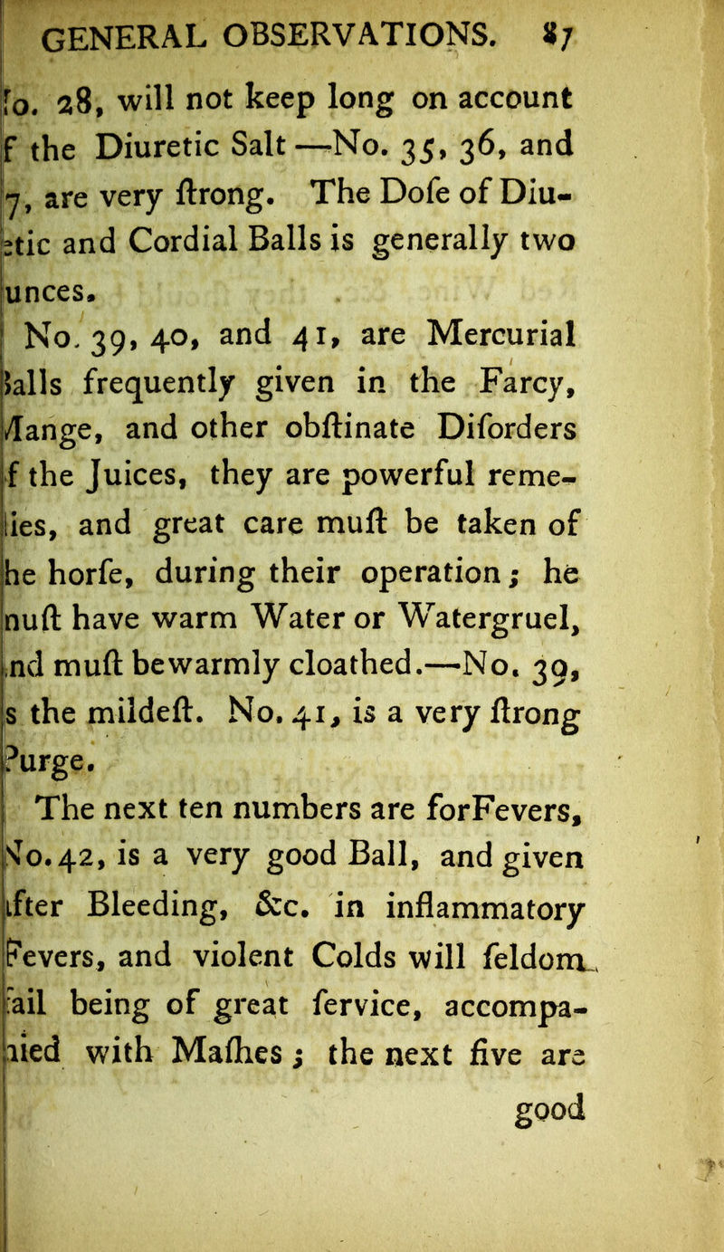 fo* 28, will not keep long on account f the Diuretic Salt—No. 35, 36, and 7, are very ftrong. The Dofe of Diu- ttic and Cordial Balls is generally two unces. No. 39, 40, and 41, are Mercurial )alls frequently given in the Farcy, /[ange, and other obftinate Diforders f the Juices, they are powerful reme^ lies, and great care niuft be taken of he horfe, during their operation; he nuft have warm Water or Watergruel, ind muft be warmly cloathed.—No. 39, iS the mildeft. No, 41^ is a very ftrong Purge. The next ten numbers are forFevers, :^o.42, is a very good Ball, and given ifter Bleeding, &c. in inflammatory Fevers, and violent Colds will feldonx. Fail being of great fervice, accompa- lied with Mafhes j the next five are good