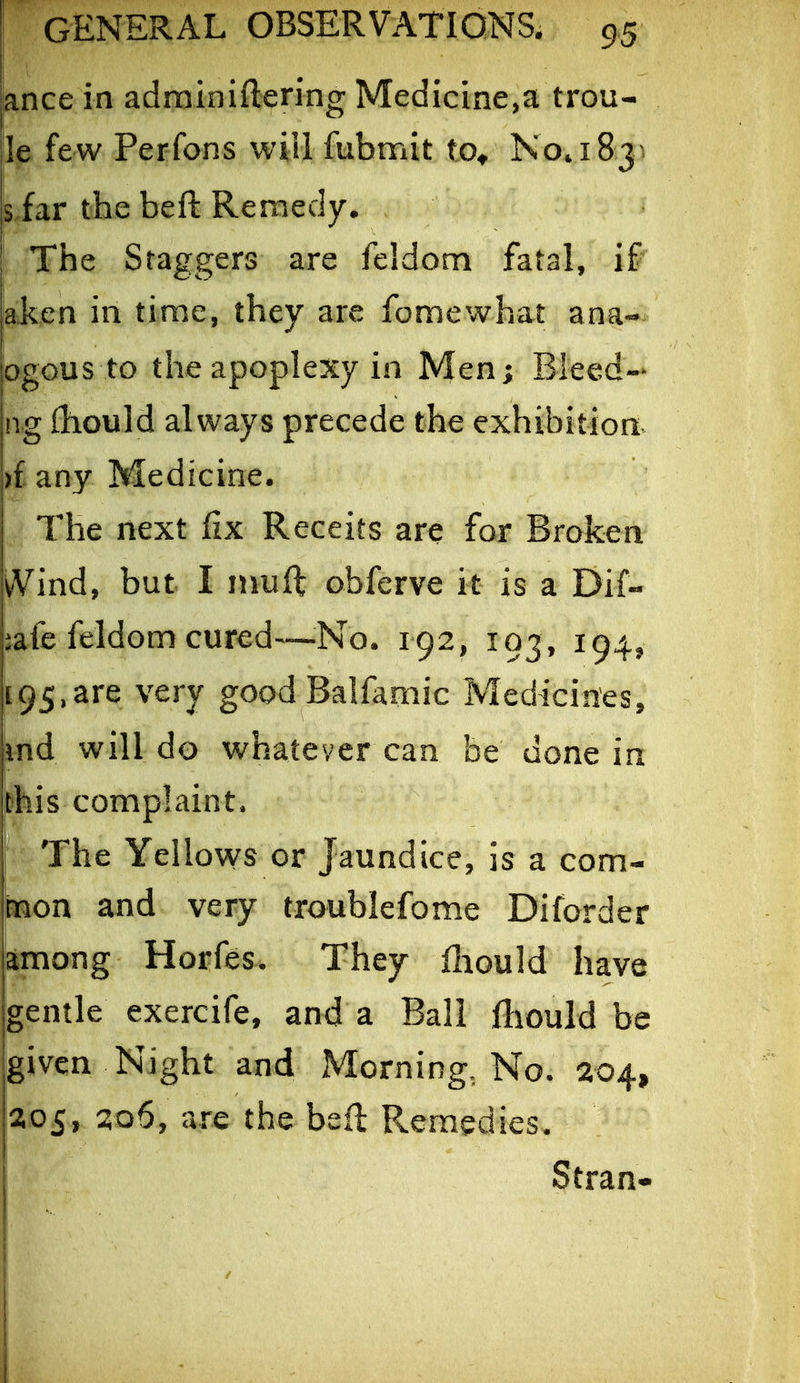 ance in adrainiftering Medicine,a trou- le few Perfons will fubmit to^ No. 183^. siar the beft Remedy. The Staggers are feldom fatal, if aken in time, they are fomewhat ana- ogous to the apoplexy in Men; Bleed- ng iliould always precede the exhibition )i any Medicine. I The next fix Receits are for Broken vVind, but I nmft obferve it is a Dif- iafe feldom cured—-No, 192, 103, 194, [95,are very good Balfamic Medicines, md will do whatever can be done in this complaint. The Yellows or Jaundice, is a corn- toon and very troublefome Diforder among Horfes. They fliould have gentle exercife, and a Ball fliould be given Night and Morning, No. 204, 205, 206, are the beft Remedies. Stran-