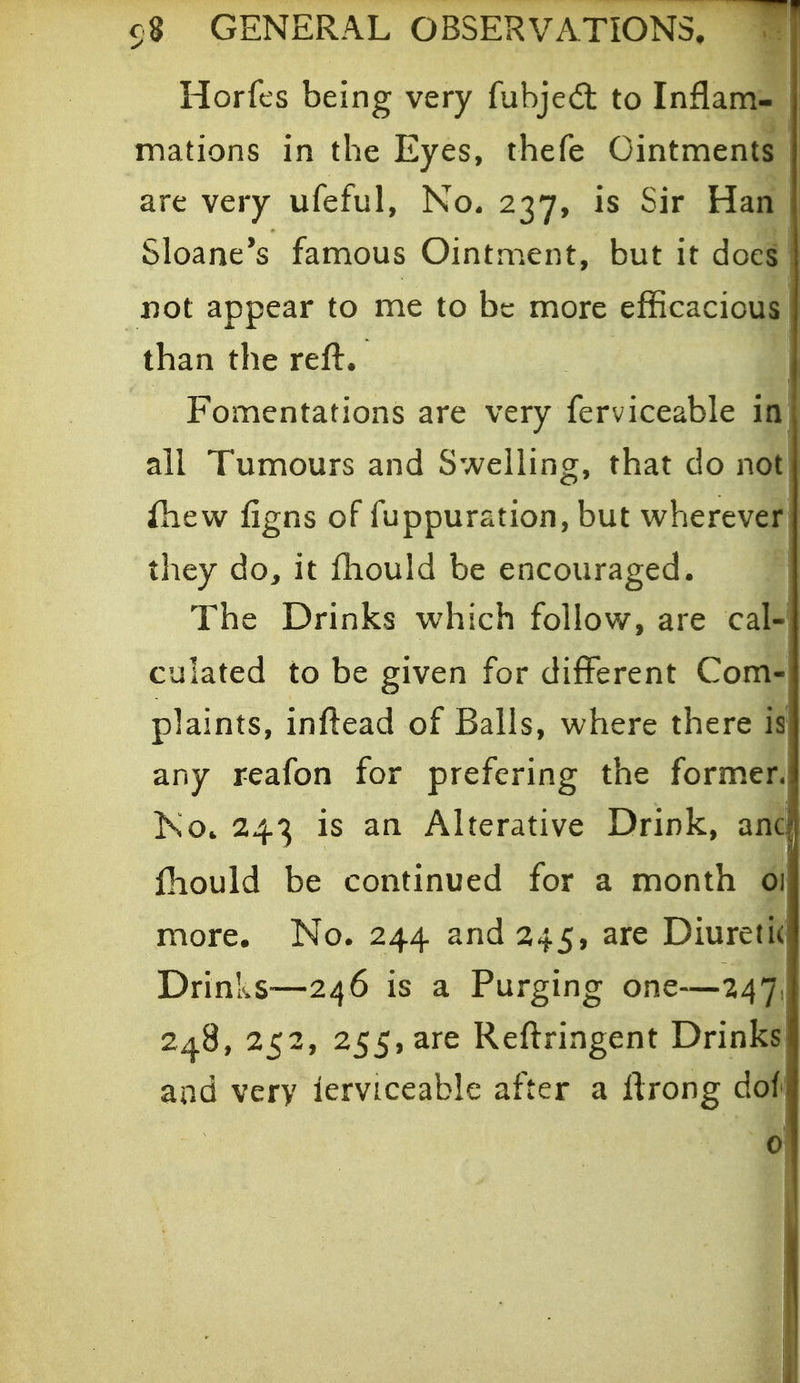 Horfts being very fubjedl to Inflam- mations in the Eyes, thefe Ointments are very ufeful, No- 237, is Sir Han Sloane's famous Ointment, but it does' Dot appear to me to be more efficacious than the reft. Fomentations are very ferviceable in ail Tumours and Swelling, that do not ihew figns of fuppuration, but wherever they do^ it ftiould be encouraged. The Drinks which follow, are cal- culated to be given for different Com- plaints, inftead of Balls, where there is' any reafon for prefering the former. Ko. 243 is an Alterative Drink, and fhould be continued for a month 01 more. No. 244 and 245, are Diuretic' Drinks—246 is a Purging one—•247, 248, 252, 255, are Reftringent Drinks^ and very lerviceable after a ftrong dof 0