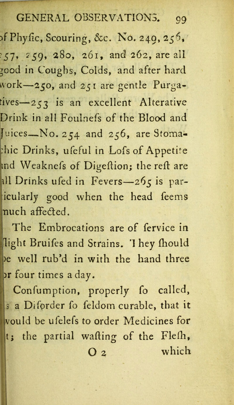 :)f Phyfic, Scouring, &c. No. 249, 256, :57, 259, 280, 261, and 262, are all ^ood in Coughs, Colds, and after hard ivork—250, and 25 i are gentie Purga- tives—253 is an excellent Alterative Drink in all Foulnefs of the Blood and Juices—No. 254 and 256, are Stoma- :hic Drinks, ufeful in Lofs of Appetite md Weaknefs of Digeftion; the reft are ill Drinks ufed in Fevers—265 is par- icularly good when the head feems Tiuch afFeded. The Embrocations are of fervice in light Bruifes and Strains. 1 hey (hould )e well rub*d in with the hand three )r four times a day. i Confumption, properly fo called, [3 a Diforder fo feldom curable, that it jvould be ufelefs to order Medicines for \i; the partial wafting of the Flelhi, O z which