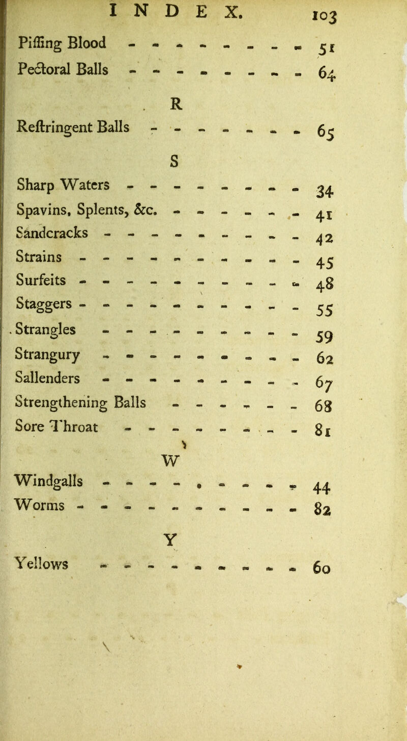 Piffing Blood - . _„^{ Peaoral Balls 6^ R Reftringent Balls - S Sharp Waters - -- -- -- -24 Spavins, Splents, &c. - Stodcracks - -- -- -- ~- ^2 Strains - Surfeits - -- -- --.^»c.^g Staggers . Strangles - Strangury - -- -.««=.^„52 Sallenders - -- -- -»^,67 Strengthening Balls - - » » » ^ 68 Sore Throat - --.«-« „«8j W Windgalls - -- -....^44 Worms - §2 Y Yellows - -- -- •- •-.60