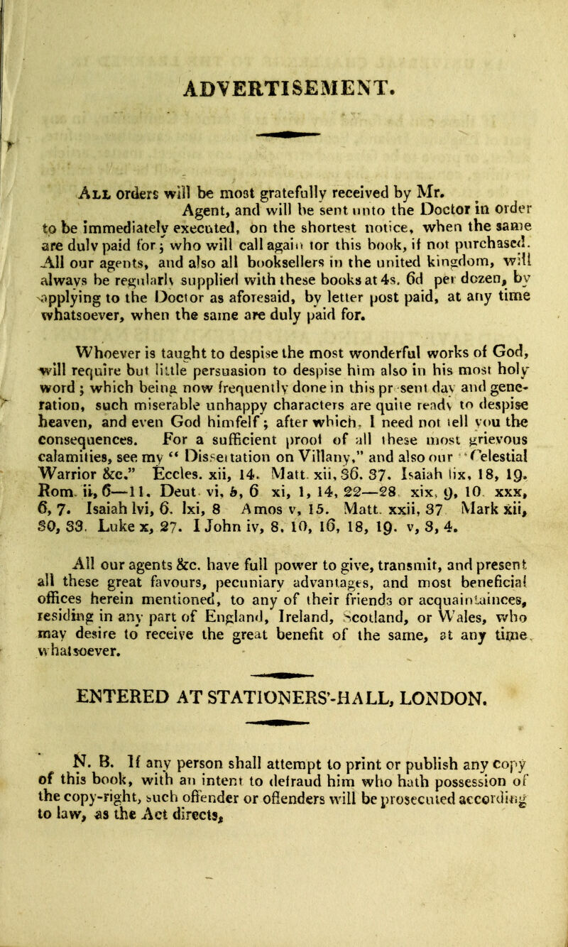 ADVERTISEMENT. All orders will be most gratefully received by Mr. Agent, and will be sent unto the Doctor m order to be immediately executed, on the shortest nottce, when the same are dulv paid forwho will call agair. tor this book, if not purchased. All our agents, and also all booksellers in the united kingdom, w^il always be regularly supplied with these books at 4s. 6d per dozen, by applying to the Doctor as aforesaid, by letter post paid, at any time whatsoever, when the same are duly paid for. Whoever is taught to despise the most wonderful works of God, ^'ill require but liule persuasion to despise hmi also in his most holy word ; which being now frequently done in this pr sent day and gene- ration, such miserable unhappy characters are quite readv to despise heaven, and even God himfelf; after which. I need not lell you the consequences. For a sufficient proof of all these most grievous calamities, see my Disseuation on Villany, and also our Telestial Warrior &c, Eccles. xii, 14. Matt, xii, S6. 37* Isaiah !ix, 18, I9, Bom ii, 5—11. Deut vi, b, 6 xi, 1, 14, 22—28 xix, t), 10 xxx, 6, 7. Isaiah Ivi, 6, Ixi, 8 Amos v, 15. Matt xxii, 37 Mark xii, ao, 33. Luke x, 27. I John iv, 8. 10, l6, 18, I9. v, 3, 4. All our agents &c. have full power to give, transmit, and present all these great flwours, pecuniary advantages, and most beneficia( offices herein mentioned, to any of their friends or acquaintainces, lesidmg in any part of England, Ireland, Scodand, or Wales, v^ho may desire to receive the great benefit of the same, at any time whatsoever. EISTERED AT STATIONERS^-HALL, LONDON. i^, B. If any person shall attempt to print or publish any copy of this book, with an intent to defraud him who hath possession of the copy-right, buch offender or ofienders will be prosecuted accorditig