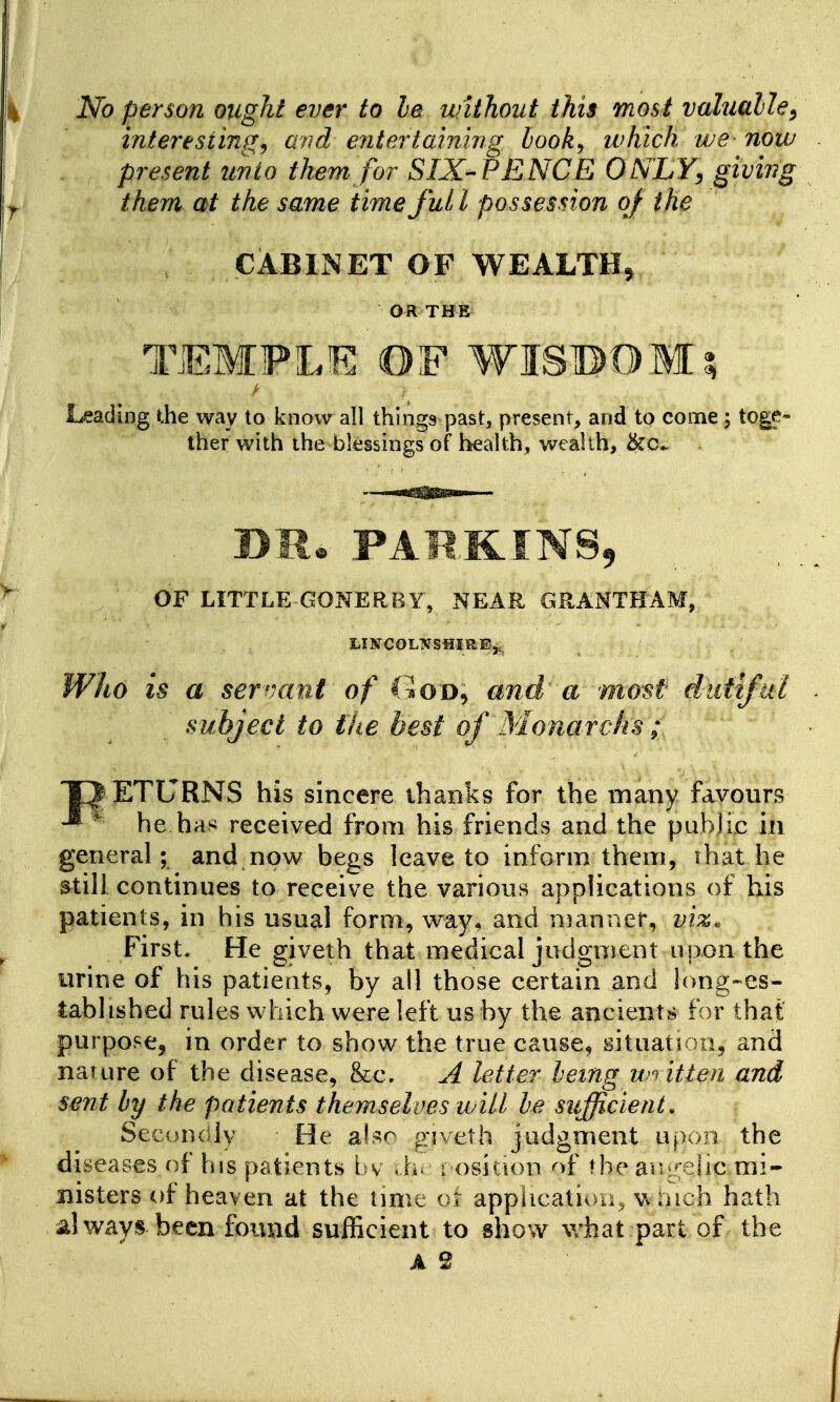 No person ought ever to le without this most valualle^ interesiinf!:^ avd entertaining book, which we now present unto them for SIX-PENCE ONLY^ giving them at the same time full possession of the CABINET OF WEALTH^ OR THE TEMPLE OF WISBOMi Leading the way to know all things past, present, and to come; toge- ther with the blessings of health, wealth, &c*. OF LITTLE-GONER BY, NEAR GRANTHAM, LISfCOLNSHIREj, Who is a servant of CioD, and a most dutiful subject to fhe best of Monarchs; T^ ETURNS his sincere thanks for the many favours ^ he ha^j received from his friends and the public in general; and now begs leave to inform them, ihat he still continues to receive the various applications of his patients, in his usual form, way, and n?anner, viz. First. He giveth that medical judgment upon the urine of his patients, by all those certain and long-es- tablished rules which were left us by the ancients for that purpose, in order to show the true cause, gituatroo, and nature of the disease, &c, A letter being w) itien and sent by the patients themselves will be sufficient. SecuDdlv He aUo giveth judgment upon the diseases of his patients bv Ah i osition of Mie au^*;eiic mi- nisters of heaven at the lime ot apphcativm, wrnch hath always been found sufficient to show what part of the