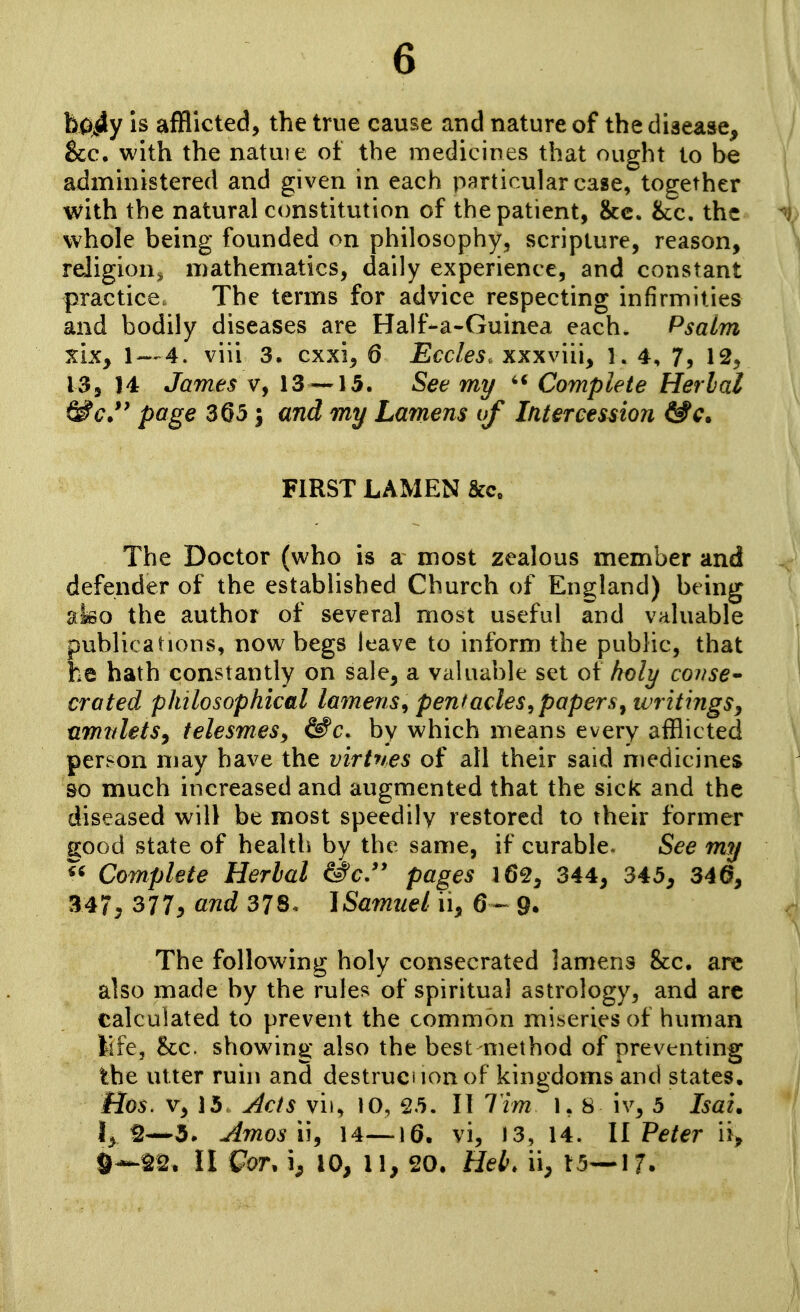 6 h0;^y is afflicted, the true cause and nature of the disease, &c. with the natuie ot the medicines that ought to be administered and given in each particular case, together with the natural constitution of the patient, &c. &:c. the whole being founded on philosophy, scripture, reason, religion^ mathematics, daily experience, and constant practice. The terms for advice respecting infirmities and bodily diseases are Half-a-Guinea each. Psalm XiKy 1 — 4. viii 3. cxxi^ 6 Eccles. xxxviii, i. 4, 7, 12, ISj 14 James v, 13 — 15. See my Complete Herbal ^c.*' page 3Q5 j and my Lamens of Intercession &c. FIRST LAMEN Sec. The Doctor (who is a most zealous member and defender of the established Church of England) being afeo the author of several most useful and valuable publications, now begs leave to inform the public, that he hath constantly on sale, a valuable set of holy covse* crated philosophical lamens^ pentacles^papers^ writings^ umtdetSy telesmeSy ^c, by which means every afflicted person may have the virtues of all their said medicines &o much increased and augmented that the sick and the diseased will be most speedily restored to their former good state of health by the same, if curable. See my « Complete Herbal &c.'' pages 162^ 344, 345, 34a, 347, 377^ and 378< ISamiiel ii, 6— 9. The following holy consecrated lamens &c, are also made by the rules of spiritual astrology, and arc calculated to prevent the common miseries of human life, <kc. showing also the best method of preventing the utter ruin and destrucnonof kingdoms and states. Has. V, 15 y4cts vii, 10, 25. II Tim 1,8 iv, 5 Isai. Iy2—5. Amosi\, 14—16. vi, 13, 14. II Peter ii>