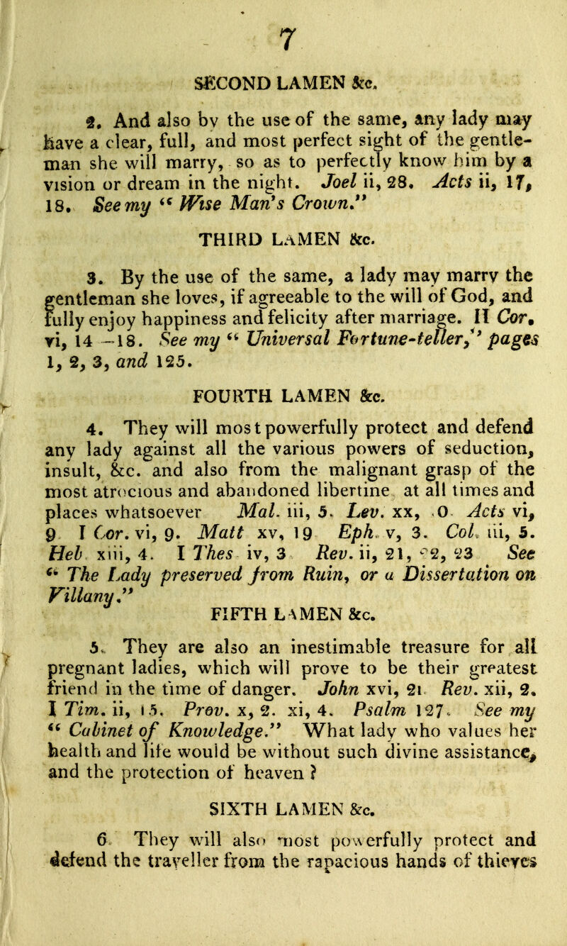 SECOND LAMEN And also bv the use of the same, any lady may Mave a clear, full, and most perfect sight of the gentle- mafi she will marry, so as to perfectly know him by a vision or dream in the night. Joel ii, 28, Acts ii. If, 18. See my Wise Man's Crown.*' THIRD LaMEN &c. 3. By the use of the same, a lady may marry the gentleman she loves, if agreeable to the will of God, and Fully enjoy happiness and felicity after marriage. II Cor. yi, 14 -18. See my Universal Fortune-tellerp(^g€^ I, 2, 3, and 125. FOURTH LAMEN &c. 4. They will most powerfully protect and defend any lady against all the various powers of seduction, insult, &:c. and also from the malignant grasp of the most atrocious and abandoned libertine at all times and places whatsoever Mai. lii, 5. Lev, xx, 0 Jets vi, 9 I Cor. vi, 9. Matt xv, 19 Epk. 3. CoL ili, 5. Heb xiii, 4. I l^hes iv, 3 Rev, ii, 21, ^2, 23 See ^* The Lady preserved Jrom Ruin^ or a DissertoJion on Villany:' FIFTH L^MEN&c. 5. They are also an inestimable treasure for all pregnant ladies, which will prove to be their greatest friend in the time of danger. John xv\^ 2i Rev. xii, 2. I Tim, ii, (.5, Prov. x, 2. xi, 4. Psalm 127 See my Cabinet of Knowledge,'* What lady who values her health and life would be without such divine assistance;^ and the protection of heaven ? SIXTH LAMEN &c. 6 They will also •iiost powerfully protect and 4rfend the traveller from the rapacious hands of thieves