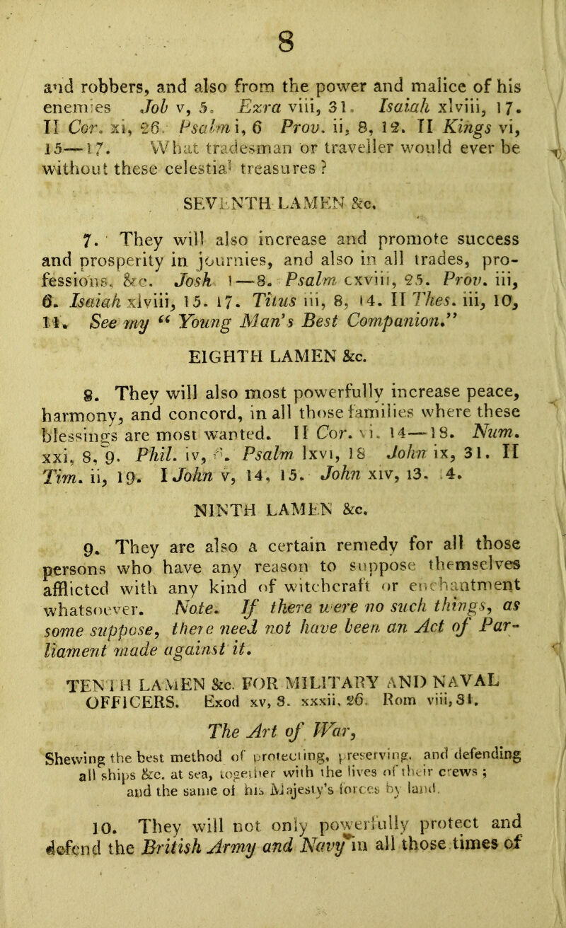 and robbers, and also from the power and malice of his enem:es Job 5. Filzra vil'i^ 31. Isaiah xlvVn^ 17. II Cor. £6 Hsalmi, 6 Prov, ii, 8, 12. II Ki?igs vi, 15—17. vVhiit tradesman or traveller would ever be without these celestial treasures ? , SEVLNTH- LAMEN &c, 7. They will also increase and promote success and prosperity in journies, and also in all trades, pro- fessions. &c. Josh \—S. Psalm, cxviu, 95. ProvAu^ 6. Isaiah xlviii^ 15. 17. Tiius lii, 8, I4. IT Thes. iii^ 10, 11. See mij Young Man's Best Companion^'' EIGHTH LAMEN &c. 8. They will also most powerfully increase peace, harmony^ and concord, in all those families where these blessins;s are mosi wanted. II Cor. \ i. 14-—18. Num. xxi, 8, 9. PhiL iv, Psalm Ixvi, IS John ix^ 31. II Tim. i\y 19. IJohn v, 14, 15. John xiv, i3. 4. NIKTH LAMENT &c, 9. They are also a certain remedy for all those persons who have any reason to suppose themselves afflicted with any kind of witchcraft or er.: haotment whatsoever. Note. If there were no such things, as some suppose, theie need not have been an Act of Par- liament made against it. TEN 1 H LAMEN &a FOR MILITARY AND NAVAL OFFICERS. Exod xv, S. xxxii, Rom viii,31. The Art of War, Shewing the best method of proteding. ^ reKervin^. and defending ali ships Uc. at sea, logfiher with ihe lives nf'.bv ir c-ews ; and the same oi his IVJajesty's iove ^.x ; \ lurtl 10. They will not only power!ully protect and Mend the British Army and Navy'm all those times of