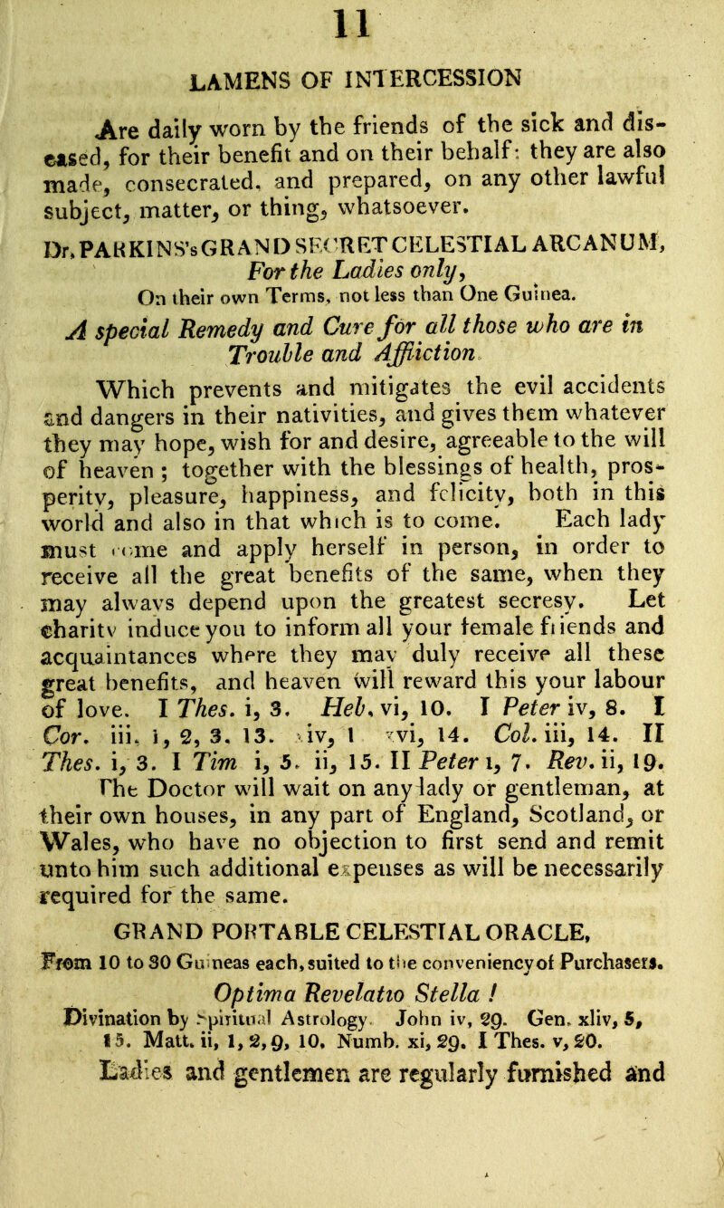 LAMENS OF INTERCESSION Are daily worn by the friends of the sick and dis- eased, for their benefit and on their behalf: they are also made, consecrated, and prepared, on any other lawful subject, matter^ or thing, whatsoever. Dr, PA H Kl N S's G R AN D SF( R ET C ELESTIAL ARC AN U M, For the Ladies only ^ On their own Terms, not less than One Guinea. A special Remedy and Cure for all those who are in Troulle and Affliction Which prevents and mitigates the evil accidents snd dangers in their nativities, and gives them whatever they may hope, wish for and desire, agreeable to the will of heaven ; together with the blessings of health, pros*- peritv, pleasure, happiness, and felicity, both in this world and also in that which is to come. Each lady must «( ,me and apply herself in person, in order to receive all the great benefits of the same, when they may alwavs depend upon the greatest secresy. Let eharitv induce you to inform all your female fiiends and acquaintances where they may duly receive all these great benefits, and heaven will reward this your labour of love. I Thes. i, 3. Heb. vi, 10. I Peter iv, 8. I Cor. iii. i, 2, 3. 13. iv, I vi, 14. CoL iii, 14. II Thes. i, 3. I Tim i, 5. ii, 15. II Peter i, 7. Rev. ii, 19. rhfc Doctor will wait on any^ady or gentleman, at their own houses, in any part of England, Scotland, or Wales, who have no objection to first send and remit yntohim such additional expenses as will be necessarily required for the same. GRAND PORTABLE CELESTIAL ORACLE, Wmm 10 to SO Gir neas each, suited to tf ie conveniencyof Purchasers. Optima Revelat 10 Stella ! Divination b}^ >piyiiiTal Astrology John iv, sg. Gen^ xliv, 5, 15. Mau. ii, 1, 2,9, 10, Numb, xi, 29. I Thes. v, 20. Badles and gentlemen are regularly furnished and