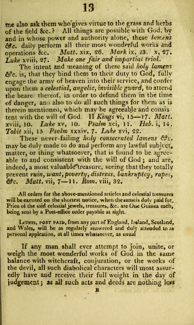 IS me also ask them who'gives virtue to the grass and licrbs of the field &€. ? All things are possible with God, by and in whose power and authority alone, these Imnens &c. daily perform all their most wonderful works and operations &c. Matt, xix, 26. Mark ix, -23. x, 27. Luke xviiiv^?. Make one fair and impartial trial. The intent and 'meaning of these said holy Iwrnen^i &c. is, that they bind them to their duty to God, fully engage the armv of heaven into iheir service, and confer npon them a celestial^ angelic, invisible guard, to attend the beare thereof, in order to defend them in the time of danger, anu also to do all such things for them as is therein mentioned, which may be agreeable and consis tent with the will of God II Kifigs vi^ 15—17. Matt. xviii, 10. Lyke xv, 10. Psalm xc'i, 11. Heb. i, 14. Tobit xii, 15 Psalm xxxiv, 7. Luke xvi^ 22. These never-failmg holy consecrated lamens &c. may be duly made to do and perform any lawful subject, matter, or thing whatsoever, tliat is found to be agree- able to and consistent with the will of God ; and are, indeed, a most valuabli^treasure, seeing that they totally prevent ruin^ want, poverty^ distress^ bankruptcy^ rapesy &c. Mait. vii, 7—n. tlom. viii, 32. All orders for the above-mentioned articles and celestial tieasures willbeexcutcd on the shortest notice, when thesan>eis duly paid fQr^ Price of the said celestial jewels, treasures, &c. are One Guinea eaCb^ being sent by a Post-office order payable at sight. Letters, post paid, from any part of England, Ireland, Scotland, and Wales, will he as regularly answered and duly attended lo as personal applcation, at all times whatsoever, as usual If any man shall ever attempt to join, unite, or weigh the most w^onderful works of God in the same balance with witchcraft, conjuration, or the works of the devil, all such diabolical characters will most assur- edly have and receive their full weight in the day of Judgement; as all such acts and deeds arc nothing'le^s B