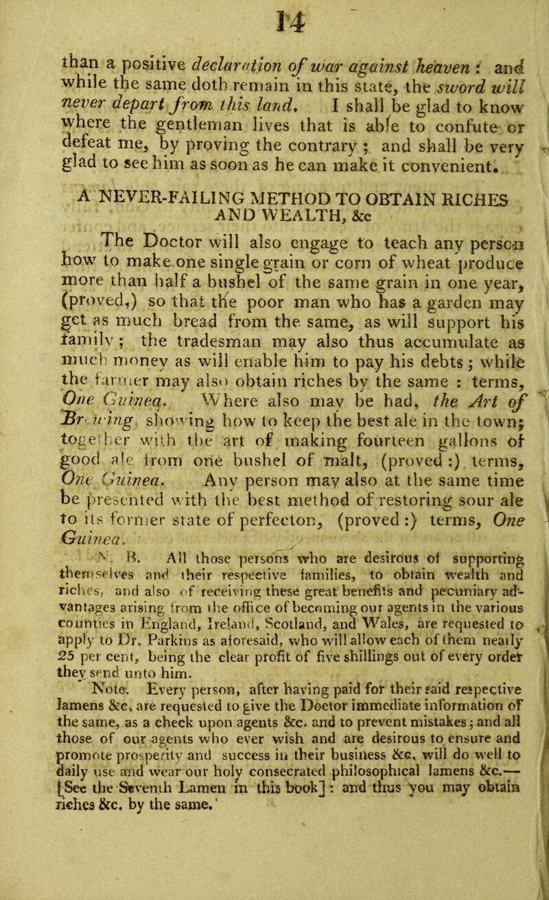 than a positive declaration of war against heaven : zui while the same doth remain in this state, the sword will never depart from this land. I shall be glad to know where the gentleman lives that is abfe to confute or defeat me, by proving the contrary ; and shall be very glad to see him as soon as he can make it convenient. A NEVER-FAILING METHOD TO OBTAIN RICHES AND WEALTH, &c The Doctor will also engage to teach any perscdi how to make.one single grain or corn of wheat produce more than half a busliel of the same grain in one year, (proved,) so that tKe poor man who has a garden may get as much bread from the same, as will support his family ; the tradesman may also thus accumulate as much n)oney as will enable him to pay his debts 3 while the i<u v'ier may alsi^ obtain riches by the same : terms. One Guinea, Where also may be had, the Art of Br- iring. sho'ving how to keep the best ale in the town; to^;e ! er wiih the art of making fourteen gallons of good ale irom one bushel of malt, (proved :) terms, OTit Cr7iwea. Any person may also at the same time be i)resented with the best method of restoring sour ale to its fornjer state of perfector, (proved :) terms, 0?ie Guhiea. A . B. All those persons who are desirous of supponing thenrselves and their respective families, to obtain weahh and ricliPs.. and also of receiviiig these great benefits and pecuniary ad- vantages arising !ron:i tiie office of bec«ming our agents in the various eoutities in England, Ireland, Scotland, and Wales, are requested to apply to Dr. Parkhis as aforesaid, who will allow each of them neaily 25 per cent, being the clear profit of five shillings out of every ordef they send unto hinii. Note; Every person, after having paid for their said respective lamens &c, are requested to give the Doctor immediate information of the same, as a check upon agents &c. and to prevent mistakes 3 and all those of our agents who ever wish and are desirous to ensure and promote prosperity and success m their business will do well to daily use and wear our holy consecrated philosophical lamens &c.— t^See the S«venih Lameii In this book] : and thus you may obtaiii B€hes &c, by the same.'