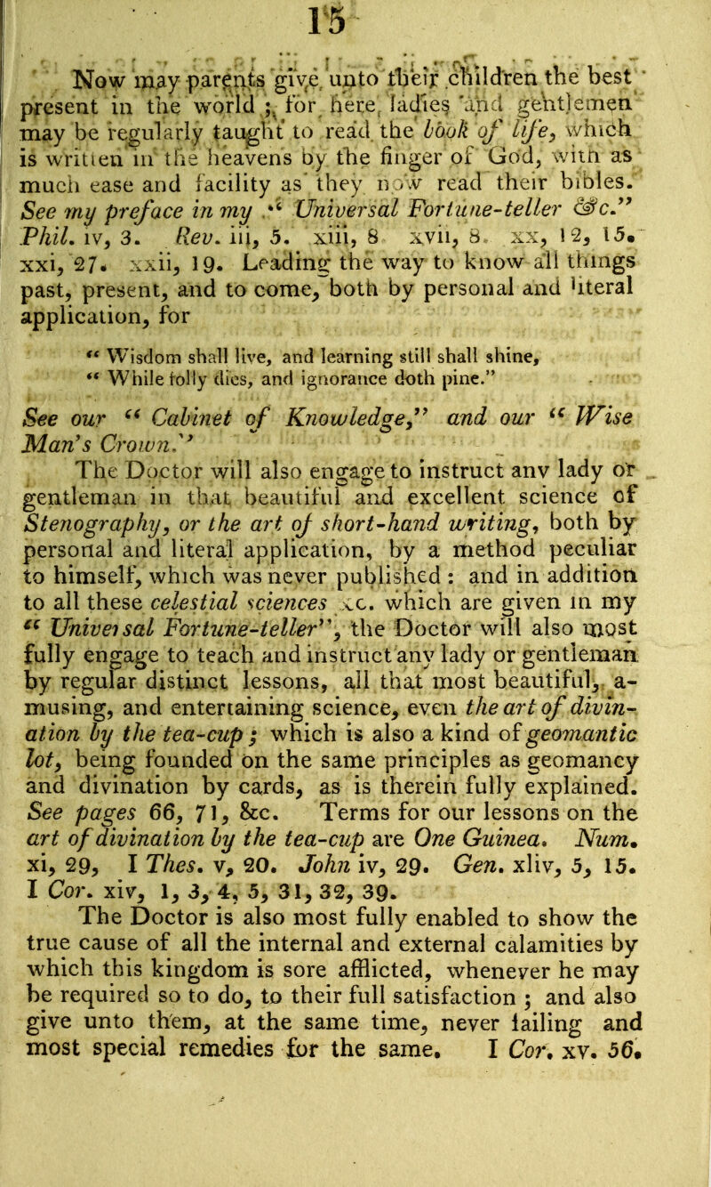 Noyy 'wy p.aY^i^ts giye ujcito tijerr cttildreu tne best * present in the world for here ladles '.md gentlemen* may be regularly taught to read the book of tife^ which is wriuen ni \ht heavens by the finger ot God, witn as mucii case and facility as they n read their bibles. See my preface in my Universal Fortune-teller &c.^^ PhiL IV, 3. Rev. iii, 5. xiii, 8 xvii, b xx, 12^ 15, xxi/27* xxiij 19. Leading the way to know all things past, present, and to come^ both by personal and Uteral application^ for Wisdom shall live, and learning still shall shine. While tolly dies, and igriorauce doth pine. See our Cabinet of Knowledgeand our IVise Man's Crowns The Doctor will also engage to instruct any lady or gentleman in that beautiful and excellent science of Stenography J or the art oj short-hand writings both by personal and literal application, by a method peculiar to himself^ which was never pubHshed : and in addition to all these celestial scieiices vC, which are given in my Univeisal Fortune-teller''^ the Doctor will also most fully engage to teach and instruct any lady or gentleman by regular distinct lessons, all that most beautiful^ a- musing, and entertaining science^ even the art of divin- ation by the tea-cup ; which is also a kind of geomantic loty being founded on the same principles as geomaney and divination by cards, as is therein fully explained. See pages 66, 71 > &c. Terms for our lessons on the art of divination ly the tea-cup are One Guinea. Num. xi, 29^ I Thes. Vj, 20. John iv, 29. Gen. xliv, 5, 15. I Cor. xiv, 1, 3y 4, 5, 31, 32, 39. The Doctor is also most fully enabled to show the true cause of all the internal and external calamities by which this kingdom is sore afflicted, whenever he may be required so to do, to their full satisfaction ; and also give unto them, at the same time, never tailing and