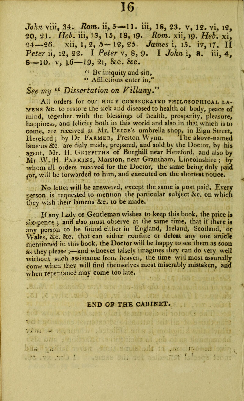 John vlii, 34* Rom. ii, 5—11. iii, 18, 23. 12. vi, i2, 20, 21. Heb. iii, 13, 13, 18, i9. ffom. xii, 19. HeJ. xi, 24—26 xii, 1, 2, 5— 12, 25. Jam^5 i, i5. iv, l7. II P^^er ii, 12, 22. I Peier v, 8, 9. I Jo/m i, 8. iii, 4, S—10. V, 16—19, 2i, &c. &c, By iniquity and sift, •* Afflictions enter in* See viy ^'^ Dissertation on VillanyJ* All orders for our Hotr coksecrated philosophical la- MENS &fc to restore the sick and diseased to health of body, peace of mind, together with the biessings of heahh, prospeiity, pleasure, happiness, and felicity both in this world and also in thai which is to come, ate received ai Mr. Price's umbrella shop, in Eign Street, Heieiord; by Dr Farmer, Preston Wynn. The above-named lamrns &c are duly made, prepared, and sold by the Doctor, by his agent, Mr. H. C«kii-fiths of Burghill near Hereford, and also by Mr W. H Fahkins, Marston, near Grantham, Lincolnshire; by whom all orders received for the Doctor, the same being duly paid £or, will be forwarded to him, and executed on the shortest notice. No letter will be answered, except the same is post paid. Every rierson is requested to mention the particular subject &c. on which they wish iheir lamens &c, to be made. If any Lady or Gentleman wishes to keep this book, the price is six-p?!n€e ; and also must observe at the same time, that if there is any person to be found either in England, Ireland, Scotland, or iVaJes, ckc. &c, that can either confute or defeat any one article mentioned in this book, the Doctor will be happy to see them as soon as they please 5—and whoever (alsely imagines they can do very well without such assistance froui heaven, the time will most assuredly come when they will find themselves most miserably mistaken, and when repentance may come too late. END OF THE CABINET.