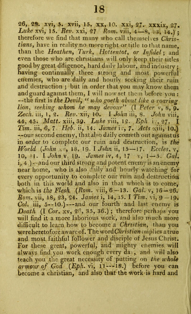 26, '28. xvi, 5. xvii, 15. xx, 10. xxi^ 27. xxxix, 27. Luke XYiy 1.5. Rev, xxi, 27 Rom. viii, 4—R, i 3, 14,) ; therefore we find that many who call themsel /es Chris- tianSf have in reality no niore right or title to tliat name, than the Heathen^ Tiirk^ Hotiejitot^ or Infidel; and even those who are christians will only keep their titles good by great diligence, hard daily labour, and industry; having continually three strong and most powerful enemies, who are daily and hourly seeking their ruin and destruction ; but in order that you may know them and guard against them, I will nowset them before you : —the first is the Devil, who goeth about like a roaring lion., seeking whom he may devour'' (I Peter v, 8, 9, Zech, HI, I, 9.. Rev. xuy 10. I John iii, 8. John viii, 44, 45. Matt, xiii, 39. Luke viii, 12. Eph i ;, 27. I Tim. iii, 6, 7 Heb^ ii, 14. James i r, 7. ^cts xiii, 10.) —our second enemy, thatalso daily conreth out againstus in order to complete our ruin and destruction, is the World (John .^7, 18, 19^ I J^n ii, 15—17. Eccles^ v, 10, n. I John 19- Jam^^ iv, 4, 17 v, 1~*5, GaL i, 4 )- and our third strong and potent enemy is an enemy near home, who is also daily and hourly watching for ^very opportunity to complete our ruin and destruction both in this world and also in that which is to come, which is the Flesh {Rom. viii, 6 — 13. GaL v, 16-*26. Rom. vii, 18, 23, 24. James i, 14, i5. I Tim. vi, 9 - 19, Col. iii, 5--10.)—and our fourth and last enemy is Death (I Cor. xv, 2f^, 35, 36.) ; therefore perhaps you will find it a more laborious work, and also much more difficult to learn how to become a Christian, than you wereheretoforeavvareof. ThewordChristian implies atrue and most faithful follower and disciple of Jesus Ciirist. For these great, powerful, and mighty enemies will always find you work enough every da. , and will also teach you the great necessity of putting on the whole fitrmow of God {Eph. vi^ 11—18.) before you can become a christian, and also that the ^Vork is hard and