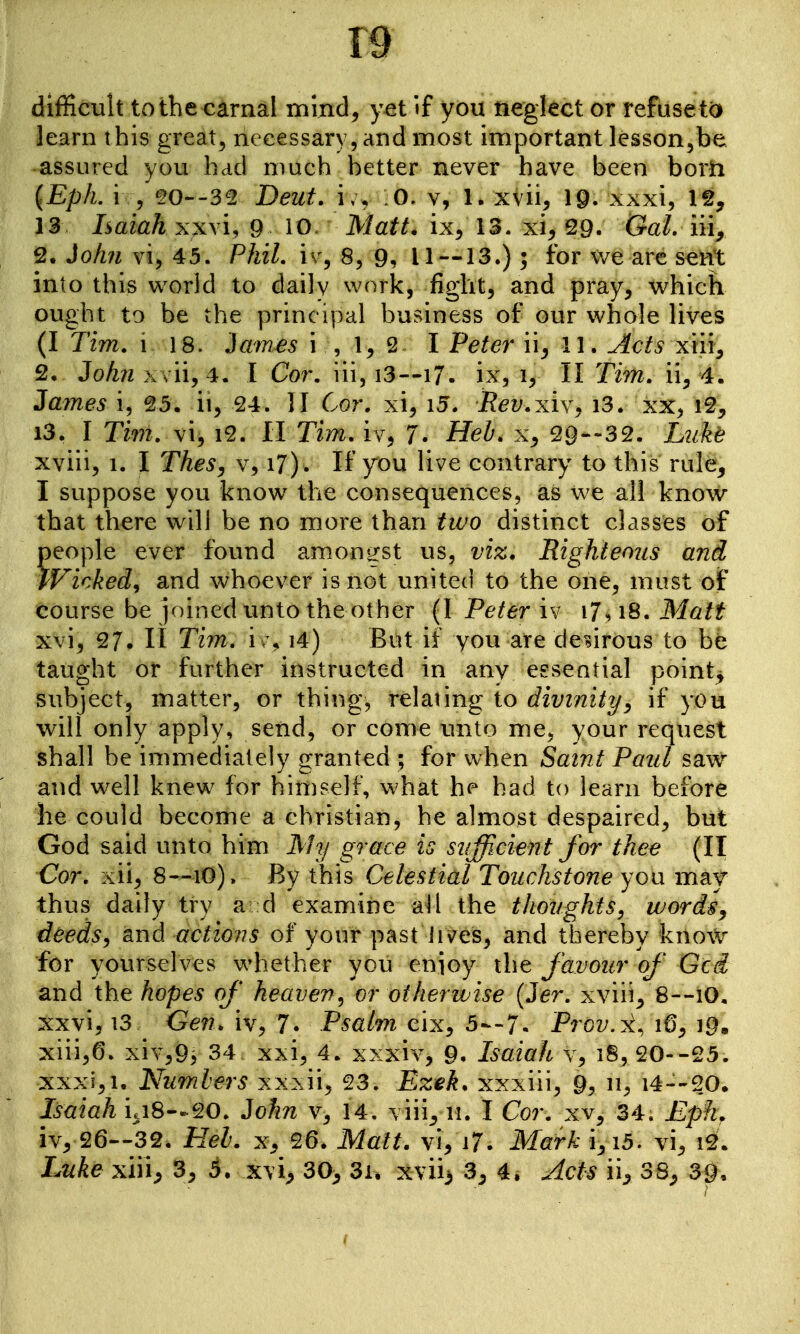 difficult to the carnal mind, yet if you neglect or refuse t(i learn this great^ necessary, and most important lesson^be assured you had much better never have been borh {Eph. i /^20--32 Deut. \u 0, v, 1. xvii, 19- xxxi, Ig, 13 Isaiah xx\i, 9 10. Matt, ix, 13. xi, 29. Gal. in, 2. Jo/m vi, 45. Phil, iv, 8, 9, 11 —13.); for we are sent into this world to daily work, fight, and pray, which ought to be the principal business of our whole lives (I Tim. 118. iames i , 1, 2^ I Petey* ii^ 11. Acts xiii, 2, iohn X vii, 4. I Cor. iii, i3—17- ix, i, 11 Tim. ii, 4. Za/)nes i, 25. ii, 24. II Cor. xi, i5. Rev.xivy i3. xx, i2, 13. I Tim. vi, i^. 11 Tim. iv, 7. HeZ^. x, 29—32. Luke xviii, 1. I TheSy v, i7). If you live contrary to this rule, I suppose you know the consequences, as we all know that there will be no more than two distinct classes of people ever found amongst us, viz. Righteous and Wicked^ and whoever is not united to the one, must of course be joined unto the other (I Peter iv i7. i8. Matt xvi, 27. 11 Tim, i\\ i4) But if you are desirous to be taught or further instructed in any esseatial pointy subject, matter, or thing, relating to divinity^ if you will only apply, send, or come inito me, your request shall be immediately granted ; for when Saint Paul saw and well knew for himself, what had to learn before he could become a christian, he almost despaired, but God said unto him My grace is sufficient for thee (II Cor. xii, 8—lO). By this Celestial Touchstone yon mdjf thus daily try a d examine all the thoughts^ words, deeds, and actions of your past iis^es, and thereby kno\V for yourselves whether you enioy the favour of Gcd and the hopes of heaven, or otherwise {Jer. xviii^ 8--1O, xxvi, 13 Gen. iv, 7. Psalm eix, 5--7. Prov.x, 16, 19, xiii,6. xiY,95 34 xxi, 4. xxxiv, 9. Isaiah v, 18, 20--25. XXXI, 1. Numbers xxxii, 23. Ezek. xxxiii, 9, 11, i4--20. Isaiah ia8—20. John v, 14, viii^ n. I Cor. xv, 34. Eph. iv, 26--32. HeL x, 26. Matt, vi, i7. Mark i,i5. vi, i2. iMke xin, 3, 5. xvi^ 30^ 3i. xvii> 3^ 4, Acts ii, 38, 39.