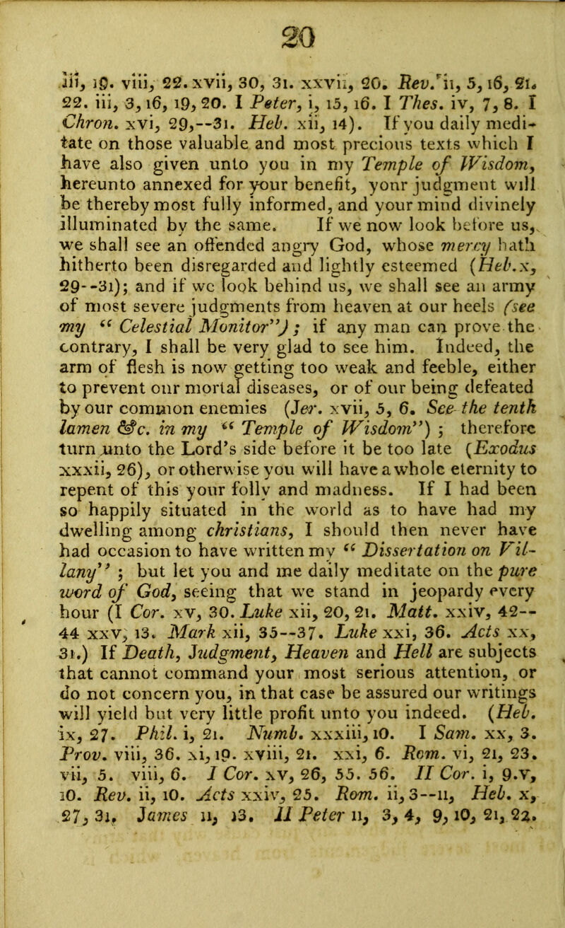 My 30. viiij, 22. xvii, 30, 3i. xxvu^ 20. B^i^/xi, 5^ 22. iii, 3^ i6, i9> 20. I Petery i, i3, i6. I 77ze5. iv, 7^ 8. I Chron. xvi, 29^—3i. Heh. xii^ i4). If you daily medi- tate on those valuable and most precious texts which I have also given unto you in my T'emple of Wisdom, hereunto annexed for your benefit^ yonr jud2;ment will be thereby most fully informed, and your mind divinely illuminated by the same. If we now look betore us, we shall see an oiffcndcd angiy God, whose mercy hath hitherto been disregarded and lightly esteemed {Hel\Xy 29--3i); and if w-c look behind us, we shall see an army of most severe judgments from heaven at our heels fsee 'my Celestial Monitor'') i if any man can prove the contrary, I shall be very glad to see him. Indeed, the arm of flesh is now 2;etting too weak and feeble, either to prevent our mortat diseases, or of our being defeated by our common enemies (J^-. xvii, 5, 6, See the tenth lamen in my Temple of Wisdom'') ; therefore turn .unto the Lord's side before it be too late {Exodus xxxii, 26), or otherwise you will haveawhole eternity to repent of this your folly and madness. If I had been so happily situated in the world as to have had my dwelling among christians^ I should then never have had occasion to have written my Dissertation on Vil- lany ; but let you and me daily meditate on pure vjord of Gody seeing that w^e stand in jeopardy every hour (I Cor. xv, 30. Luke xii, 20, 2i. Matt, xxiv, 42— 44 XXV, 13. Mark xii, 35—37. Luke xx\, 36. Acts xx, 31.) If Deaths hidgmenty Heaven and Hell are subjects that cannot command your most serious attention, or do not concern you, in that case be assured our writings will yield bat very little profit unto you indeed. {Heb. ix, 27. PhzL i, 2i. Numb, xxxiii, lO. I Sam. xx, 3. Prov. viii, 36. xi,iQ. xyiii, 2i, xxi, 6. Rom. vi, 2i, 23. vii, 5. viii, 6. I Cor. xv, 26, 53. 56. // Cor, i, 9.v, lO. Rev. ii, lO, Acts xxiv, 25. Rom. ii, 3—n, Heb. x, 27;, 3i, Jajjies 11; }3. JI Peter 3, 4, 9^ lO^ 2i, 2:^,