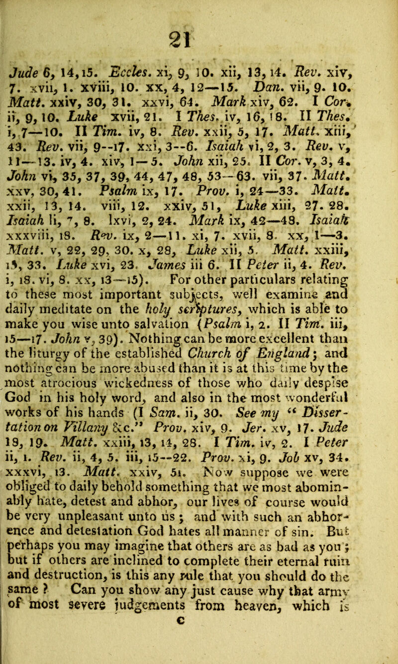 Jiide 6y 14,i5. Bccles. xi^^ 9^ 30. xil, 13^ i4. Rev. xiv, 7. xvii^ 1. xviii, 10. xx, 4, 12—15. Dan. vii, 9- 10. Matt, xxiv, 30, 31. xxvi, 64. Mark xiv^ 62. I Corw ii, 9,10, Luke xvii, I Thes. iv, 16> 18. II Thes. i, 7—10. II Tim. iv, 8. iJ^t;. xxii, 5, 17. Ma/L xrii,' 43. Rev. vii, 9--i7. 5cxi, 3--6. Isaiah ti, 2, 3. jf?^y. v, 11—13. iv, 4. xiv^ 1—5. Johnxn^^d. II Co7\ v, 3, 4* JoA;2 vi, 35, 37, 39, 44, 47, 48, 53 - 63. vii, 37- Matt. XXV, 30^ 41. Psalm ix, 17. Prov. i, 24—33. Ma/if. xxii, 13^ 14. viii, 12. xxiv, 51, Luke xiiiy 27.28. Isaiah li, 8. Ixvi, 2, 24. MarA ix, 42—48. Isaiaft xxxviii, i8. iZei;, ix^, 2—11. xi, 7* xvii, 8. xx, 1—3. Matt, V, 22, 29, 30. X, 28, Luke xii, 5. Ma^i. xxiii, i5, 33. Lt^A^ xvi, 23, James iii 6. II P^:^er ii, 4. i, i8. vi, 8. XX, i3—i5). For other particulars relating to these most important subj^ects, v/ell examine and daily meditate on the holy scripturesy which is able to make you wise unto salvation (Psalm i, 2. ll Tim. iii^ 15—17. John 39). Nothing can be more excellent than the liturgy of the established Church of England \ and nothing can be more abused than it is at this time by the most atrocious wickedness of those who daily despise God in his holy word, and also in the most wonderful works of his hands (I Sam. ii, 30. S^e my Dhser- taiionon Villany ^cJ^ Prov. xiv, 9. Jer. xv, 17. Jude 13, 19. Matt, xxiii, i3, i4, 28. I Tim. iv, 2. I Peter ii, 1. Rev, ii, 4, 5. iii, i5—22. Prov. xi, 9. Job xv, 34. xxxvi, 13. ikfa^/. xxiv, 5i. Now suppose we were obliged to daily behold something that we most abomin- ably hate, detest and abhor, our lives of course would be very unpleasant unto us ; and with such an abhor^ ence and detestation God hates all manner of sin. But perhaps you may imagine that others are as bad as you ; but if others are inclined to complete their eternal ruin and destruction, is this any rnile that you should do the same ? Can you show any just cause why that army of most severe iudgements from heaven, which is c