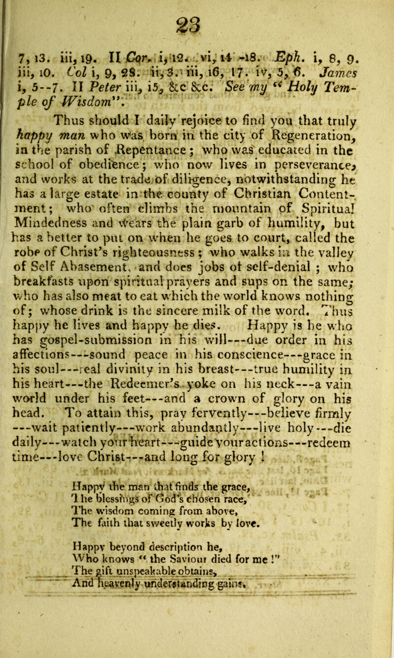 7, i3. iii^ig, n Cor. i^ i^w vi^ li -18. JBp^^ 8^ 9, iii^ iO. Col i, 9> 2S. ii^ S.- iii^ 16, 17- 5^ 6. James i, 5--7. II Peter iu^ &c Sec. See my Holy Tem- ple of Wisdom^^. Thus should L daily rejoice to find you that truly happy man who was born iu the city of Regeneration^ ia the parish of Kepentance ; who was educated in the school of obedience; v/ho now lives in perseverance^ and works at the tra<le of diligence, notwithstanding he has a large estate in the county of Christian Content-. nient; who often climbs the mountain of Spiritual Mindedness and \^ears the plain garb of humility, but has abetter to put on when he goes to court, called the robe of Christ^s righteousness ; who walks in the valley of Self Abasements and does jobs ot self-denial ; who breakfasts upon spiritual prayers and sups on the same; who has also meat to eat which the world knows nothing of; whose drink is the sincere milk of the word. Thus happy he lives and happy he dies. Happy is he who has gospel-submission in his v/ill—-due order in his affections—-sound peace in his conscience—grace iu his soul---real divinity in his breast—true humility in his heart—the Redeemer's yoke on his neck—a vain world under his feet—and a crown of glory on his head. To attain this, pray fervently--'-beiieve firmly —wait patiently—work abundantly—live holy--»die daily--'watch your heart—^guide your actions—redeem time—love Christ-t--and long for glory ! Happy the msn ibat finds the grace, 1 he blessings of God's chosen race. The wisdom coming from abov^, The faith that sweetly works by {o\t. Happv beyond description he. Who knows the Saviour died for me The |ift unspeakable obtains. And heavenly understanding gain?.