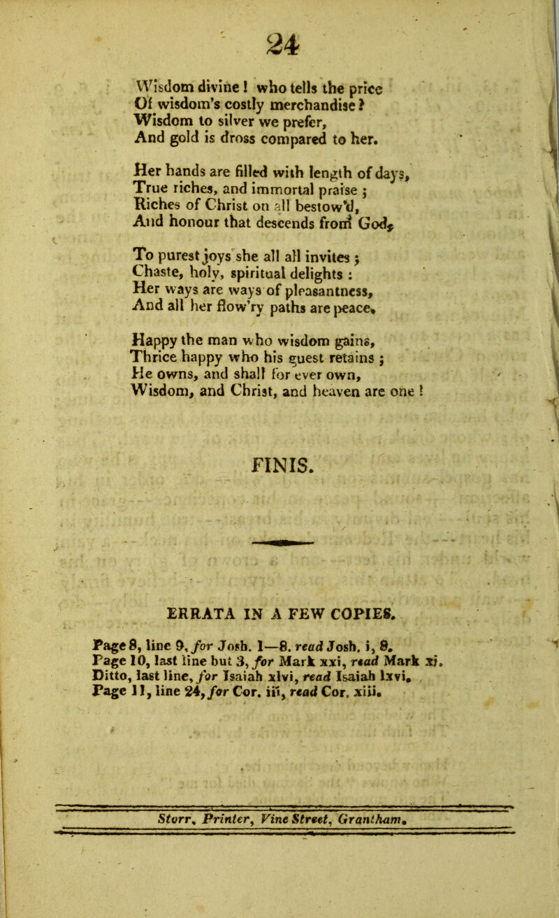 Wisdom divine! who tells the price Of wisdom's costly merchandise ? Wisdom to silver we prefer. And gold is dross compared to her. Her hands are filled with length of day?. True riches, and immortal praise 5 Kiches of Christ on all bestow'd. And honour that descends front God^ To purest joys she all all invites > Chaste, holy, spiritual delights : Her ways are ways of pleasantness. And all her How'ry paths are |>eace» Happy the man who wisdom gains. Thrice happy who his ^uest retains ; He owns, and shall for tver own. Wisdom, and Christ, and heaven arc one \ FINIS. ERRATA IN A FEW COPIES. Page 8, line &,/or Josh. 1—8. read Josh, i, 8. Page 10, last line but 3, for Mark xxi, rtad MarJk xj. Ditto, last line,/ar Isaiah xlvi, read Isaiah Ixvi, Page 11, line 24,/i7r Cor. iil, rtad Cor. xiii. Stvrr^ Printer^ Vine Strwt. Grantham^