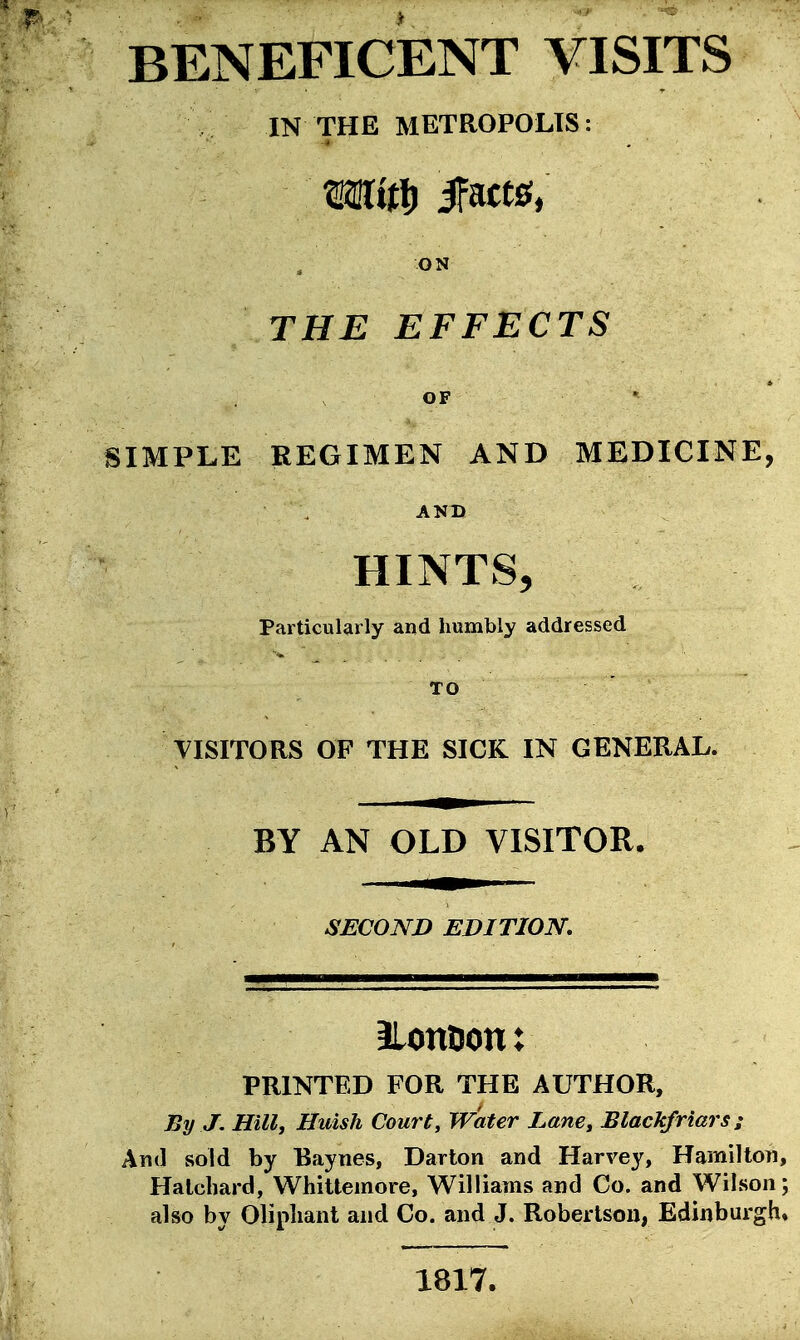 BENEFICENT VISITS IN THE METROPOLIS: ON THE EFFECTS OF SIMPLE REGIMEN AND MEDICINE, ANT) HINTS, Particularly and humbly addressed TO VISITORS OF THE SICK IN GENERAL. BY AN OLD VISITOR. SECOND EDITION. llonDon: PRINTED FOR THE AUTHOR, By J. Hill, Huish Court, Water Lane, Blackfriars; And sold by Baynes, Darton and Harvey, Hamilton, Halchard, Whitteinore, Williams and Co. and Wilson; also by Olipliant and Co. and J. Robertson, Edinburgh* 1817.