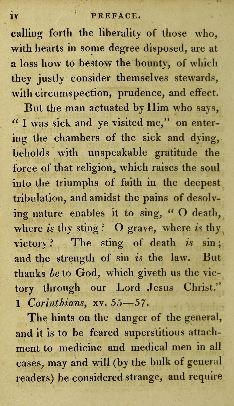 calling forth the liberality of those who, with hearts in some degree disposed, are at a loss how to bestow the bounty, of which they justly consider themselves stewards, with circumspection, prudence, and effect. But the man actuated by Him who says, I was sick and ye visited me,^' on enter- ing the chambers of the sick and dying, beholds with unspeakable gratitude the force of that religion^^ which raises the soul into the triumphs of faith in the deepest tribulation, and amidst the pains of desolv- ing nature enables it to sing,  O death, where is thy sting ? O grave, where is thy victory ? The sting of death is sin; and the strength of sin is the law. But thanks be to God, which giveth us the vic- tory through our Lord Jesus Christ/' 1 Corinthians, xv. 55—57. The hints on the danger of the general, and it is to be feared superstitious attach- ment to medicine and medical men in all cases, may and will (by the bulk of general readers) be considered strange, and require